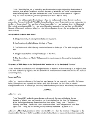 " Say: "Shall I inform you of something much worse than this [as judged] by the treatment it
      received from Allah? Those who incurred the curse of Allah and His wrath, those of whom
      some He transformed into apes and some into swine, those who worshipped At-Taaghoot -
      they are worse in rank and far astray from the even Path" (Qur'an 5:60)

Allah (swt ) says, addressing the Prophet (saas ): Say, oh, Muhammad, to these disbelievers from
amongst the People of the Book: "Shall I tell you about those who will receive the worst punishment on
the Day of Resurrection? They are those of you whom Allah (swt ) has banished from His Mercy and
His wrath is upon them and He (swt ) has turned them into apes and swine, and they worship idols."
Because of these evil attributes, Allah (swt ) has informed us that they are the worst of people and the
farthest astray.

Benefits Derived From This Verse

      1. The permissibilty of cursing the disbelievers in general.

      2. Confirmation of Allah's Divine Attribute of Anger.

      3. Confirmation of Allah's having transformed some of the People of the Book into pigs and
      apes.

      4. The presence of Shirk amongst the People of the Book.

      5. That disobedience to Allah's Will can result in chastisement in this world as it does in the
      Hereafter.

Relevance of This Verse to the Subject of the Chapter and to the Subject of Tawheed

That it proves the existence of Shirk among the People of the Book by their worship of At-Taghoot; and
it has been authentically reported that this Ummah will imitate the Jews and Christians and this includes
committing Shirk.

Important Note

Allah (swt ) transformed some of the Jews into apes because the ape outwardly resembles the human
being, although they are separate and distinct from them. Likewise, the Jews used to commit
transgressions which, in some ways, outwardly appeared to be good deeds, while in fact they were false.

                                               ..ooOOoo..

Allah (swt ) says:

      " And thus did We make their case known to the people that they might know that the
      Promise of Allah is true, and that there can be no doubt about the Hour [of Judgement].
      When they disputed among themselves about their affair, [some] said: "Construct a
      building over them." Their Rabb knows best about them: Those who prevailed over their
      affair said: "Verily, we will build a place of worship over them."" (Qur'an 18:21)

Allah (swt ), Most High, informs us in this verse that He (swt ) drew the attention of the people to the
situation of the People of the Cave; and the wisdom behind that was to prove to them that man can be
 