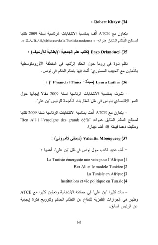 : Robert Khayat (34
2009

ATCE

.« Z.A. B.Ali, bâtisseur de la Tunisie moderne »
:(

) Enzo Orlanducci (35

.

"
: (" Financial Times "

"
) Laura Lathan (36

2009

."

"

2009

ATCE

"Ben Ali à l’enseigne des grands défis"
.
:(
:

"

40

) Valentin Mbougueng (37
"

La Tunisie émergente une voie pour l’Afrique (1
Ben Ali et le modèle Tunisien (2
La Tunisie en Afrique (3
Institutions et vie politique en Tunisie (4

"

ATCE

"
.

141

 