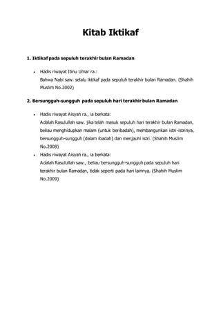 Kitab Iktikaf
1. Iktikaf pada sepuluh terakhir bulan Ramadan
 Hadis riwayat Ibnu Umar ra.:
Bahwa Nabi saw. selalu iktikaf pada sepuluh terakhir bulan Ramadan. (Shahih
Muslim No.2002)
2. Bersungguh-sungguh pada sepuluh hari terakhir bulan Ramadan
 Hadis riwayat Aisyah ra., ia berkata:
Adalah Rasulullah saw. jika telah masuk sepuluh hari terakhir bulan Ramadan,
beliau menghidupkan malam (untuk beribadah), membangunkan istri-istrinya,
bersungguh-sungguh (dalam ibadah) dan menjauhi istri. (Shahih Muslim
No.2008)
 Hadis riwayat Aisyah ra., ia berkata:
Adalah Rasulullah saw., beliau bersungguh-sungguh pada sepuluh hari
terakhir bulan Ramadan, tidak seperti pada hari lainnya. (Shahih Muslim
No.2009)
 