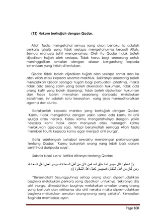 Page 100
(13) Hukum berhujjah dengan Qadar.
Allah Taala mengetahui semua yang akan berlaku. Ia adalah
perkara ghaib yang tidak sesiapa mengetahuinya kecuali Allah.
Semua manusia jahil mengenainya. Oleh itu Qadar tidak boleh
dijadikan hujjah oleh sesiapa. Tidak harus bagi seseorang untuk
meninggalkan amalan dengan alasan bergantung kepada
ketentuan yang telah ditentukan.
Qadar tidak boleh dijadikan hujjah oleh sesiapa sama ada ke
atas Allah atau kepada sesama makhluk. Sekiranya seseorang boleh
menjadikan Qadar sebagai hujjah bagi perbuatan jahatnya, maka
tidak ada orang zalim yang boleh dikenakan hukuman, tidak ada
orang kafir yang boleh diperangi, tidak boleh dijalankan hukuman
dan tidak boleh menahan seseorang daripada melakukan
kezaliman. Ini adalah satu kesesatan yang jelas memudharatkan
agama dan dunia.
Katakanlah kepada mereka yang berhujjah dengan Qadar:
‘Kamu tidak mengetahui dengan yakin sama ada kamu ini ahli
syurga atau neraka. Kalau kamu mengetahuinya dengan yakin
nescaya kami tidak akan menyuruh atau menegah kamu
melakukan apa-apa saja, tetapi beramallah semoga Allah Taala
memberi taufik kepada kamu agar menjadi ahli syurga’.
Kata sesetengah sahabat sewaktu mendengar perbincangan
tentang Qadar: ‘Kamu bukanlah orang yang lebih baik dalam
berijtihad daripada saya’.
Sabda Nabi s.a.w ketika ditanya tentang Qadar:
،‫السعادة‬ ‫أهل‬ ‫لعمل‬ ‫فسييسر‬ ‫السعادة‬ ‫أهل‬ ‫من‬ ‫كان‬ ‫فمن‬ ،‫له‬ ‫خلق‬ ‫لما‬ ‫ميسر‬ ‫فكل‬ ‫اعملوا‬ ((
.)) ‫الشقاوة‬ ‫أهل‬ ‫لعمل‬ ‫فسييسر‬ ‫الشقاوة‬ ‫أهل‬ ‫من‬ ‫كان‬ ‫ومن‬
“Beramallah! Sesungguhnya setiap orang akan dipermudahkan
baginya melakukan perkara yang dijadikan untuknya. Sekiranya dia
ahli syurga, dimudahkan baginya melakukan amalan orang-orang
yang bertuah dan sekiranya dia ahli neraka maka dipermudahkan
baginya melakukan amalan orang-orang yang celaka”. Kemudian
Baginda membaca ayat:
 