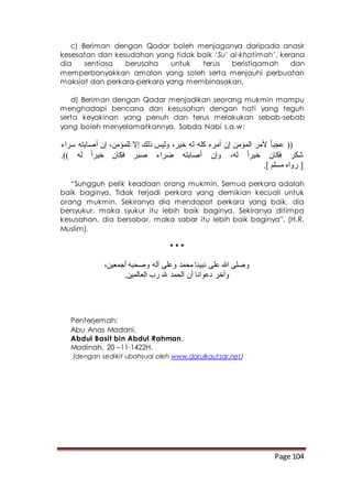 Page 104
c) Beriman dengan Qadar boleh menjaganya daripada anasir
kesesatan dan kesudahan yang tidak baik ‘Su’ al-khatimah’, kerana
dia sentiasa berusaha untuk terus beristiqamah dan
memperbanyakkan amalan yang soleh serta menjauhi perbuatan
maksiat dan perkara-perkara yang membinasakan.
d) Beriman dengan Qadar menjadikan seorang mukmin mampu
menghadapi bencana dan kesusahan dengan hati yang teguh
serta keyakinan yang penuh dan terus melakukan sebab-sebab
yang boleh menyelamatkannya. Sabda Nabi s.a.w:
‫سراء‬ ‫أصابته‬ ‫إن‬ ،‫للمؤمن‬ ‫إال‬ ‫ذلك‬ ‫وليس‬ ،‫خير‬ ‫له‬ ‫كله‬ ‫أمره‬ ‫إن‬ ‫المؤمن‬ ‫ألمر‬ ً‫ا‬‫عجب‬ ((
.)) ‫له‬ ً‫ا‬‫خير‬ ‫فكان‬ ‫صبر‬ ‫ضراء‬ ‫أصابته‬ ‫وإن‬ ،‫له‬ ً‫ا‬‫خير‬ ‫فكان‬ ‫شكر‬
.] ‫مسلم‬ ‫رواه‬ [
“Sungguh pelik keadaan orang mukmin. Semua perkara adalah
baik baginya. Tidak terjadi perkara yang demikian kecuali untuk
orang mukmin. Sekiranya dia mendapat perkara yang baik, dia
bersyukur, maka syukur itu lebih baik baginya. Sekiranya ditimpa
kesusahan, dia bersabar, maka sabar itu lebih baik baginya”. (H.R.
Muslim).
* * *
،‫أجمعين‬ ‫وصحبه‬ ‫آله‬ ‫وعلى‬ ‫محمد‬ ‫نبينا‬ ‫على‬ ‫هللا‬ ‫وصلى‬
.‫العالمين‬ ‫رب‬ ‫هلل‬ ‫الحمد‬ ‫أن‬ ‫دعوانا‬ ‫وآخر‬
Penterjemah:
Abu Anas Madani,
Abdul Basit bin Abdul Rahman.
Madinah. 20 –11-1422H.
(dengan sedikit ubahsuai oleh www.darulkautsar.net)
 