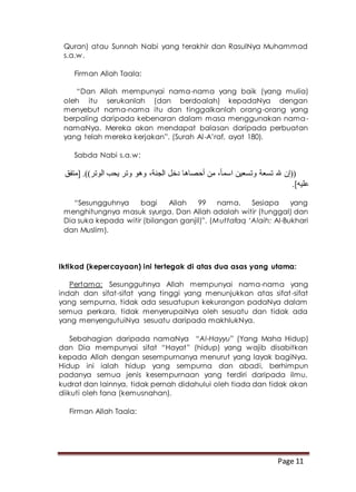 Page 11
Quran) atau Sunnah Nabi yang terakhir dan RasulNya Muhammad
s.a.w.
Firman Allah Taala:
“Dan Allah mempunyai nama-nama yang baik (yang mulia)
oleh itu serukanlah (dan berdoalah) kepadaNya dengan
menyebut nama-nama itu dan tinggalkanlah orang-orang yang
berpaling daripada kebenaran dalam masa menggunakan nama-
namaNya. Mereka akan mendapat balasan daripada perbuatan
yang telah mereka kerjakan”. (Surah Al-A’raf, ayat 180).
Sabda Nabi s.a.w:
‫[متفق‬ .))‫الوتر‬ ‫يحب‬ ‫وتر‬ ‫وهو‬ ،‫الجنة‬ ‫دخل‬ ‫أحصاها‬ ‫من‬ ،ً‫ا‬‫اسم‬ ‫وتسعين‬ ‫تسعة‬ ‫هلل‬ ‫((إن‬
.]‫عليه‬
“Sesungguhnya bagi Allah 99 nama. Sesiapa yang
menghitungnya masuk syurga. Dan Allah adalah witir (tunggal) dan
Dia suka kepada witir (bilangan ganjil)”. (Muttafaq ‘Alaih: Al-Bukhari
dan Muslim).
Iktikad (kepercayaan) ini tertegak di atas dua asas yang utama:
Pertama: Sesungguhnya Allah mempunyai nama-nama yang
indah dan sifat-sifat yang tinggi yang menunjukkan atas sifat-sifat
yang sempurna, tidak ada sesuatupun kekurangan padaNya dalam
semua perkara, tidak menyerupaiNya oleh sesuatu dan tidak ada
yang menyengutuiNya sesuatu daripada makhlukNya.
Sebahagian daripada namaNya “Al-Hayyu” (Yang Maha Hidup)
dan Dia mempunyai sifat “Hayat” (hidup) yang wajib disabitkan
kepada Allah dengan sesempurnanya menurut yang layak bagiNya.
Hidup ini ialah hidup yang sempurna dan abadi, berhimpun
padanya semua jenis kesempurnaan yang terdiri daripada ilmu,
kudrat dan lainnya, tidak pernah didahului oleh tiada dan tidak akan
diikuti oleh fana (kemusnahan).
Firman Allah Taala:
 