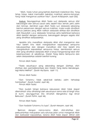 Page 12
“Allah, tiada tuhan yang berhak disembah melainkan Dia, Yang
tetap hidup, kekal mentadbir (sekalian makhluk) selama-lamanya.
Yang tidak mengantuk usahkan tidur”. (Surah Al-Baqarah, ayat 255).
Kedua: Sesungguhnya Allah Taala suci daripada semua sifat
kekurangan dan semua cacat cela, seperti tidur, lemah, jahil, zalim
dan lainnya, demikian juga Allah Taala suci daripada sebarang
bentuk persamaan dengan semua makhluk, maka wajib dinafikan
semua perkara yang Allah nafikan daripada diriNya dan dinafikan
oleh Rasulullah s.a.w daripada Tuhannya serta beriktikad bahawa
Allah bersifat dengan sempurna, bercanggah dengan segala sifat
yang dinafikan daripadaNya.
Apabila kita menafikan daripada Allah sifat mengantuk dan
tidur bererti kita telah mengisbatkan kepadaNya sempurna
kekuasaanNya dan dengan menafikan sifat tidur bererti kita
mengisbatkan kepadaNya sempurna hidup, demikianlah semua
sifat yang dinafikan daripada Allah U ianya mengandungi isbat sifat
kesempurnaan di sebaliknya, Dialah Yang Maha Sempurna dan
selain daripadaNya adalah bersifat kurang.
Firman Allah Taala:
“Tiada sesuatupun yang sebanding dengan (ZatNya, sifat-
sifatNya dan pentadbiranNya) dan Dialah Yang Maha Mendengar,
lagi Maha Melihat”. (Surah Asy-Syura, ayat 11).
Firman Allah Taala:
“Dan Tuhanmu tidak sekali-kali berlaku zalim terhadap
hambaNya”. (Surah Fussilat, ayat 46).
Firman Allah Taala:
“Dan (sudah tetap) bahawa kekuasaan Allah tidak dapat
dilemahkan atau dihalangi oleh sesuatupun sama ada di langit atau
di bumi, sesungguhnya Dia Amatlah Mengetahui lagi Amat
Berkuasa”. (Surah Fathir, ayat 44).
Firman Allah Taala:
“Dan tiadalah Tuhanmu itu lupa”. (Surah Maryam, ayat 64).
Beriman dengan nama-nama Allah, sifat-sifatNya dan
perbuatanNya merupakan satu-satunya jalan untuk mengenali Allah
dan beribadat kepadaNya, kerana Allah tidak dapat dilihat oleh
 