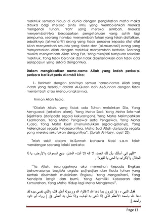 Page 13
makhluk semasa hidup di dunia dengan penglihatan mata maka
dibuka bagi mereka pintu ilmu yang membolehkan mereka
mengenali Tuhan, ‘Ilah’ yang mereka sembah, mereka
menyembahNya berdasarkan pengetahuan yang sahih lagi
sempurna, seorang hamba menyembah Tuhan yang telah disifatkan,
sebaliknya (al-mu’attil) orang yang tidak percaya kepada sifat-sifat
Allah menyembah sesuatu yang tiada dan (al-mumassil) orang yang
menyamakan Allah dengan makhluk menyembah berhala. Seorang
muslim menyembah Allah Yang Esa, Yang menjadi tumpuan sekalian
makhluk, Yang tidak beranak dan tidak diperanakkan dan tidak ada
sesiapapun yang setara denganNya.
Dalam mengisbatkan nama-nama Allah yang indah perkara-
perkara berikut perlu diambil kira:
1- Beriman dengan sabitnya semua nama-nama Allah yang
indah yang tersebut dalam Al-Quran dan As-Sunnah dengan tidak
menambah atau mengurangkannya.
Firman Allah Taala:
“Dialah Allah, yang tidak ada Tuhan melainkan Dia, Yang
Menguasai (sekalian alam), Yang Maha Suci, Yang Maha Selamat
Sejahtera (daripada segala kekurangan), Yang Maha Melimpahkan
Keamanan, Yang Maha Pengawal serta Pengawas, Yang Maha
Kuasa, Yang Maha Kuat (menundukkan segala-galanya), Yang
Melengkapi segala KebesaranNya. Maha Suci Allah daripada segala
yang mereka sekutukan denganNya”. (Surah Al-Hasyr, ayat 23).
Telah sabit dalam As-Sunnah bahawa Nabi s.a.w telah
mendengar seorang lelaki berkata:
‫ذا‬ ‫يا‬ ،‫واألرض‬ ‫السموات‬ ‫بديع‬ ،‫المنان‬ ،‫أنت‬ ‫إال‬ ‫إله‬ ‫ال‬ ،‫الحمد‬ ‫لك‬ ‫بأن‬ ‫أسألك‬ ‫إني‬ ‫"اللهم‬
. "‫القيوم‬ ‫يا‬ ‫الحي‬ ‫يا‬ ،‫واإلكرام‬ ‫الجالل‬
“Ya Allah, sesungguhnya aku memohon kepada Engkau
bahawasanya bagiMu segala puji-pujian dan tiada tuhan yang
berhak disembah melainkan Engkau, Yang Mengasihani, Yang
Mencipta langit dan bumi, Yang Memiliki Kebesaran dan
Kemurahan, Yang Maha Hidup lagi Maha Mengawasi”.
‫النبي‬ ‫فقال‬r‫لقد‬ ‫بيده‬ ‫نفسي‬ ‫والذي‬ :‫قال‬ .‫أعلم‬ ‫ورسوله‬ ‫هللا‬ :‫قالوا‬ ‫؟‬ ‫هللا‬ ‫دعا‬ ‫بما‬ ‫تدرون‬ (( :
‫داود‬ ‫أبو‬ ‫رواه‬ [ .)) ‫أعطى‬ ‫به‬ ‫ئل‬ُ‫س‬ ‫وإذا‬ ،‫أجاب‬ ‫به‬ ‫ُعي‬‫د‬ ‫إذا‬ ‫الذي‬ ‫األعظم‬ ‫باسمه‬ ‫هللا‬ ‫دعا‬
.] ‫وأحمد‬
 