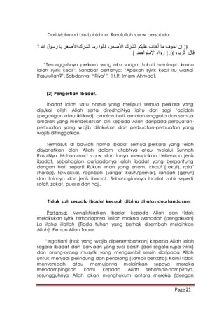 Page 21
Dari Mahmud bin Labid r.a. Rasulullah s.a.w bersabda:
‫؟‬ ‫هللا‬ ‫رسول‬ ‫يا‬ ‫األصغر‬ ‫الشرك‬ ‫وما‬ ‫قالوا‬ ،‫األصغر‬ ‫الشرك‬ ‫عليكم‬ ‫أخاف‬ ‫ما‬ ‫أخوف‬ ‫إن‬ ((
.] ‫أحمد‬ ‫اإلمام‬ ‫رواه‬ [ .)) ‫الرياء‬ :‫قال‬
“Sesungguhnya perkara yang aku sangat takuti menimpa kamu
ialah syirik kecil”. Sahabat bertanya: ‘Apakah syirik kecil itu wahai
Rasulullah?’. Sabdanya: “Riya’”. (H.R. Imam Ahmad).
(2) Pengertian Ibadat.
Ibadat ialah satu nama yang meliputi semua perkara yang
disukai oleh Allah serta diredhaiNya iaitu dari segi ‘aqidah
(pegangan atau iktikad), amalan hati, amalan anggota dan semua
amalan yang mendekatkan diri kepada Allah daripada perbuatan-
perbuatan yang wajib dilakukan dan perbuatan-perbuatan yang
wajib ditinggalkan.
Termasuk di bawah nama ibadat semua perkara yang telah
disyariatkan oleh Allah dalam kitabNya atau melalui Sunnah
RasulNya Muhammad s.a.w dan ianya merupakan beberapa jenis
ibadat, sebahagian daripadanya ialah ibadat yang bergantung
dengan hati seperti Rukun Iman yang enam, khauf (takut), raja’
(harap), tawakkal, raghbah (sangat kasih/gemar), rahbah (gerun)
dan lainnya dari jenis ibadat. Sebahagiannya ibadat zahir seperti
solat, zakat, puasa dan haji.
Tidak sah sesuatu ibadat kecuali dibina di atas dua landasan:
Pertama: Mengikhlaskan ibadat kepada Allah dan tidak
melakukan syirik terhadapnya, inilah makna syahadah (pengakuan)
La ilaha illallah (Tiada tuhan yang berhak disembah melainkan
Allah). Firman Allah Taala:
“Ingatlah! (hak yang wajib dipersembahkan) kepada Allah ialah
segala ibadat dan bawaan yang suci bersih (dari segala rupa syirik)
dan orang-orang musyrik yang mengambil selain daripada Allah
untuk menjadi pelindung dan penolong (sambil berkata): Kami tidak
menyembah atau memujanya melainkan supaya mereka
mendampingkan kami kepada Allah sehampir-hampirnya,
sesungguhnya Allah akan menghukum antara mereka (dengan
 