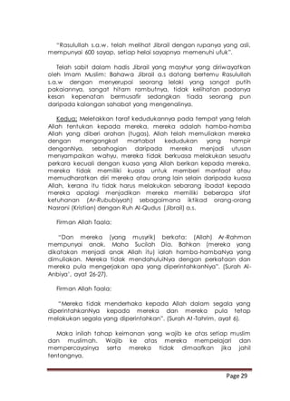 Page 29
“Rasulullah s.a.w. telah melihat Jibrail dengan rupanya yang asli,
mempunyai 600 sayap, setiap helai sayapnya memenuhi ufuk”.
Telah sabit dalam hadis Jibrail yang masyhur yang diriwayatkan
oleh Imam Muslim: Bahawa Jibrail a.s datang bertemu Rasulullah
s.a.w dengan menyerupai seorang lelaki yang sangat putih
pakaiannya, sangat hitam rambutnya, tidak kelihatan padanya
kesan kepenatan bermusafir sedangkan tiada seorang pun
daripada kalangan sahabat yang mengenalinya.
Kedua: Meletakkan taraf kedudukannya pada tempat yang telah
Allah tentukan kepada mereka, mereka adalah hamba-hamba
Allah yang diberi arahan (tugas), Allah telah memuliakan mereka
dengan mengangkat martabat kedudukan yang hampir
denganNya, sebahagian daripada mereka menjadi utusan
menyampaikan wahyu, mereka tidak berkuasa melakukan sesuatu
perkara kecuali dengan kuasa yang Allah berikan kepada mereka,
mereka tidak memiliki kuasa untuk memberi manfaat atau
memudharatkan diri mereka atau orang lain selain daripada kuasa
Allah, kerana itu tidak harus melakukan sebarang ibadat kepada
mereka apalagi menjadikan mereka memiliki beberapa sifat
ketuhanan (Ar-Rububiyyah) sebagaimana iktikad orang-orang
Nasrani (Kristian) dengan Ruh Al-Qudus (Jibrail) a.s.
Firman Allah Taala:
“Dan mereka (yang musyrik) berkata: (Allah) Ar-Rahman
mempunyai anak. Maha Sucilah Dia. Bahkan (mereka yang
dikatakan menjadi anak Allah itu) ialah hamba-hambaNya yang
dimuliakan. Mereka tidak mendahuluiNya dengan perkataan dan
mereka pula mengerjakan apa yang diperintahkanNya”. (Surah Al-
Anbiya’, ayat 26-27).
Firman Allah Taala:
“Mereka tidak menderhaka kepada Allah dalam segala yang
diperintahkanNya kepada mereka dan mereka pula tetap
melakukan segala yang diperintahkan”. (Surah At-Tahrim, ayat 6).
Maka inilah tahap keimanan yang wajib ke atas setiap muslim
dan muslimah. Wajib ke atas mereka mempelajari dan
mempercayainya serta mereka tidak dimaafkan jika jahil
tentangnya.
 