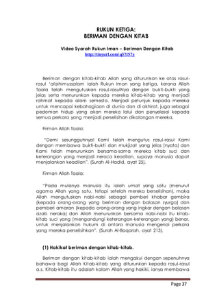 Page 37
RUKUN KETIGA:
BERIMAN DENGAN KITAB
Video Syarah Rukun Iman – Beriman Dengan Kitab
http://tinyurl.com/q37l57y
Beriman dengan kitab-kitab Allah yang diturunkan ke atas rasul-
rasul ‘alaihimussalam ialah Rukun Iman yang ketiga, kerana Allah
Taala telah mengutuskan rasul-rasulNya dengan bukti-bukti yang
jelas serta menurunkan kepada mereka kitab-kitab yang menjadi
rahmat kepada alam semesta. Menjadi petunjuk kepada mereka
untuk mencapai kebahagiaan di dunia dan di akhirat, juga sebagai
pedoman hidup yang akan mereka lalui dan penyelesai kepada
semua perkara yang menjadi perselisihan dikalangan mereka.
Firman Allah Taala:
“Demi sesungguhnya! Kami telah mengutus rasul-rasul Kami
dengan membawa bukti-bukti dan mukjizat yang jelas (nyata) dan
Kami telah menurunkan bersama-sama mereka kitab suci dan
keterangan yang menjadi neraca keadilan, supaya manusia dapat
menjalankan keadilan”. (Surah Al-Hadid, ayat 25).
Firman Allah Taala:
“Pada mulanya manusia itu ialah umat yang satu (menurut
agama Allah yang satu, tetapi setelah mereka berselisihan), maka
Allah mengutuskan nabi-nabi sebagai pemberi khabar gembira
(kepada orang-orang yang beriman dengan balasan syurga) dan
pemberi amaran (kepada orang-orang yang ingkar dengan balasan
azab neraka) dan Allah menurunkan bersama nabi-nabi itu kitab-
kitab suci yang (mengandungi keterangan-keterangan yang) benar,
untuk menjalankan hukum di antara manusia mengenai perkara
yang mereka perselisihkan”. (Surah Al-Baqarah, ayat 213).
(1) Hakikat beriman dengan kitab-kitab.
Beriman dengan kitab-kitab ialah mengakui dengan sepenuhnya
bahawa bagi Allah Kitab-kitab yang diturunkan kepada rasul-rasul
a.s. Kitab-kitab itu adalah kalam Allah yang hakiki, ianya membawa
 