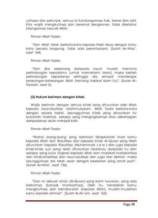 Page 38
cahaya dan petunjuk, semua isi kandungannya hak, benar dan adil.
Kita wajib mengikutinya dan beramal dengannya, tidak diketahui
bilangannya kecuali Allah.
Firman Allah Taala:
“Dan Allah telah berkata-kata kepada Nabi Musa dengan kata-
kata (secara langsung, tidak ada perantaraan). (Surah An-Nisa’,
ayat 164).
Firman Allah Taala:
“Dan jika seseorang daripada kaum musyrik meminta
perlindungan kepadamu (untuk memahami Islam), maka berilah
perlindungan kepadanya sehingga dia sempat mendengar
keterangan-keterangan Allah (tentang hakikat Islam itu)”. (Surah At-
Taubah, ayat 6).
(2) Hukum beriman dengan kitab.
Wajib beriman dengan semua kitab yang diturunkan oleh Allah
kepada rasul-rasulNya ‘alaihimussalam. Allah Taala berkata-kata
dengan secara hakiki, sesungguhnya kitab yang diturunkan itu
bukanlah makhluk, sesiapa yang mengingkarinya atau sebahagian
daripadanya akan menjadi kafir.
Firman Allah Taala:
“Wahai orang-orang yang beriman! Tetapkanlah iman kamu
kepada Allah dan RasulNya dan kepada kitab Al-Quran yang telah
diturunkan kepada RasulNya (Muhammad s.a.w.) dan juga kepada
kitab-kitab suci yang telah diturunkan terdahulu daripada itu dan
sesiapa yang kufur (ingkar) kepada Allah dan malaikat-malaikatNya
dan kitab-kitabNya dan rasul-rasulNya dan juga Hari Akhirat, maka
sesungguhnya dia telah sesat dengan kesesatan yang amat jauh”.
(Surah An-Nisa’, ayat 136).
Firman Allah Taala:
“Dan ini sebuah kitab (Al-Quran) yang Kami turunkan, yang ada
berkatnya (banyak manfaatnya). Oleh itu, hendaklah kamu
mengikutinya dan bertakwalah (kepada Allah), mudah-mudahan
kamu beroleh rahmat”. (Surah Al-An’am, ayat 155).
 