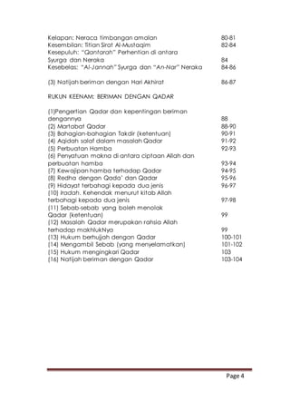 Page 4
Kelapan: Neraca timbangan amalan 80-81
Kesembilan: Titian Sirat Al-Mustaqim 82-84
Kesepuluh: “Qantarah” Perhentian di antara
Syurga dan Neraka 84
Kesebelas: “Al-Jannah” Syurga dan “An-Nar” Neraka 84-86
(3) Natijah beriman dengan Hari Akhirat 86-87
RUKUN KEENAM: BERIMAN DENGAN QADAR
(1)Pengertian Qadar dan kepentingan beriman
dengannya 88
(2) Martabat Qadar 88-90
(3) Bahagian-bahagian Takdir (ketentuan) 90-91
(4) Aqidah salaf dalam masalah Qadar 91-92
(5) Perbuatan Hamba 92-93
(6) Penyatuan makna di antara ciptaan Allah dan
perbuatan hamba 93-94
(7) Kewajipan hamba terhadap Qadar 94-95
(8) Redha dengan Qada’ dan Qadar 95-96
(9) Hidayat terbahagi kepada dua jenis 96-97
(10) Iradah. Kehendak menurut kitab Allah
terbahagi kepada dua jenis 97-98
(11) Sebab-sebab yang boleh menolak
Qadar (ketentuan) 99
(12) Masalah Qadar merupakan rahsia Allah
terhadap makhlukNya 99
(13) Hukum berhujjah dengan Qadar 100-101
(14) Mengambil Sebab (yang menyelamatkan) 101-102
(15) Hukum mengingkari Qadar 103
(16) Natijah beriman dengan Qadar 103-104
 