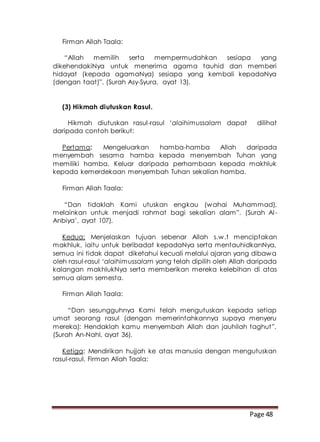 Page 48
Firman Allah Taala:
“Allah memilih serta mempermudahkan sesiapa yang
dikehendakiNya untuk menerima agama tauhid dan memberi
hidayat (kepada agamaNya) sesiapa yang kembali kepadaNya
(dengan taat)”. (Surah Asy-Syura, ayat 13).
(3) Hikmah diutuskan Rasul.
Hikmah diutuskan rasul-rasul ‘alaihimussalam dapat dilihat
daripada contoh berikut:
Pertama: Mengeluarkan hamba-hamba Allah daripada
menyembah sesama hamba kepada menyembah Tuhan yang
memiliki hamba. Keluar daripada perhambaan kepada makhluk
kepada kemerdekaan menyembah Tuhan sekalian hamba.
Firman Allah Taala:
“Dan tidaklah Kami utuskan engkau (wahai Muhammad),
melainkan untuk menjadi rahmat bagi sekalian alam”. (Surah Al-
Anbiya’, ayat 107).
Kedua: Menjelaskan tujuan sebenar Allah s.w.t menciptakan
makhluk, iaitu untuk beribadat kepadaNya serta mentauhidkanNya,
semua ini tidak dapat diketahui kecuali melalui ajaran yang dibawa
oleh rasul-rasul ‘alaihimussalam yang telah dipilih oleh Allah daripada
kalangan makhlukNya serta memberikan mereka kelebihan di atas
semua alam semesta.
Firman Allah Taala:
“Dan sesungguhnya Kami telah mengutuskan kepada setiap
umat seorang rasul (dengan memerintahkannya supaya menyeru
mereka): Hendaklah kamu menyembah Allah dan jauhilah taghut”.
(Surah An-Nahl, ayat 36).
Ketiga: Mendirikan hujjah ke atas manusia dengan mengutuskan
rasul-rasul. Firman Allah Taala:
 