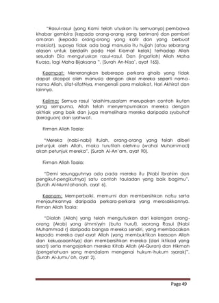 Page 49
“Rasul-rasul (yang Kami telah utuskan itu semuanya) pembawa
khabar gembira (kepada orang-orang yang beriman) dan pemberi
amaran (kepada orang-orang yang kafir dan yang berbuat
maksiat), supaya tidak ada bagi manusia itu hujjah (atau sebarang
alasan untuk berdalih pada Hari Kiamat kelak) terhadap Allah
sesudah Dia mengutuskan rasul-rasul. Dan (ingatlah) Allah Maha
Kuasa, lagi Maha Bijaksana ”. (Surah An-Nisa’, ayat 165).
Keempat: Menerangkan beberapa perkara ghaib yang tidak
dapat dicapai oleh manusia dengan akal mereka seperti nama-
nama Allah, sifat-sifatNya, mengenali para malaikat, Hari Akhirat dan
lainnya.
Kelima: Semua rasul ‘alaihimussalam merupakan contoh ikutan
yang sempurna, Allah telah menyempurnakan mereka dengan
akhlak yang baik dan juga memelihara mereka daripada syubuhat
(keraguan) dan syahwat.
Firman Allah Taala:
“Mereka (nabi-nabi) itulah, orang-orang yang telah diberi
petunjuk oleh Allah, maka turutilah olehmu (wahai Muhammad)
akan petunjuk mereka”. (Surah Al-An’am, ayat 90).
Firman Allah Taala:
“Demi sesungguhnya ada pada mereka itu (Nabi Ibrahim dan
pengikut-pengikutnya) satu contoh tauladan yang baik bagimu”.
(Surah Al-Mumtahanah, ayat 6).
Keenam: Memperbaiki, memurni dan membersihkan nafsu serta
menjauhkannya daripada perkara-perkara yang merosakkannya.
Firman Allah Taala:
“Dialah (Allah) yang telah mengutuskan dari kalangan orang-
orang (Arab) yang Ummiyyin (buta huruf), seorang Rasul (Nabi
Muhammad r) daripada bangsa mereka sendiri, yang membacakan
kepada mereka ayat-ayat Allah (yang membuktikan keesaan Allah
dan kekuasaanNya) dan membersihkan mereka (dari iktikad yang
sesat) serta mengajarkan mereka Kitab Allah (Al-Quran) dan Hikmah
(pengetahuan yang mendalam mengenai hukum-hukum syarak)”.
(Surah Al-Jumu’ah, ayat 2).
 