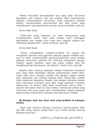 Page 53
“Wahai Rasulullah! Sampaikanlah apa yang telah diturunkan
kepadamu dari Tuhanmu dan jika engkau tidak melakukannya
(dengan menyampaikan semuanya), maka bermakna tiadalah
engkau menyampaikan perutusanNya dan Allah jualah yang
memeliharamu dari (kejahatan) manusia. (Surah Al-Maidah, ayat 67).
Firman Allah Taala:
“(Nabi-nabi yang terdahulu itu) ialah orang-orang yang
menyampaikan syariat Allah serta mereka takut melanggar
perintahNya dan mereka pula tidak takut kepada sesiapa pun
melainkan kepada Allah”. (Surah Al-Ahzab, ayat 39).
Firman Allah Taala:
“(Tuhan mengadakan malaikat-malaikat itu) supaya Dia
mengetahui bahawa sesungguhnya (dengan jagaan mereka) rasul-
rasul itu telah menyampaikan perutusan-perutusan Tuhan mereka
(dengan sempurna), padahal Dia memang mengetahui dengan
meliputi segala keadaan yang ada pada mereka serta Dia
menghitung tiap-tiap sesuatu, satu persatu”. (Surah Al-Jin, ayat 28).
Apabila salah seorang daripada mereka melakukan kesalahan
kecil yang tidak bersangkut dengan penyampaian risalah Allah,
maka Allah akan menegur mereka dan dengan segera mereka
akan bertaubat dan kembali kepada Allah, seolah-olah mereka
tidak melakukan kesalahan tersebut dan dengan demikian mereka
akan mencapai martabat yang lebih tinggi daripada martabat
sebelumnya. Ini kerana Allah telah menentukan semua Nabi –
selawat dan salam Allah ke atas mereka- mempunyai akhlak yang
mulia dan sifat yang terpuji serta membersihkan mereka daripada
perkara yang menjatuhkan martabat dan kedudukan mereka.
(8) Bilangan Nabi dan Rasul serta yang terafdhal di kalangan
mereka.
Telah sabit bahawa bilangan rasul-rasul ‘alaihimussalam lebih
dari 300 orang, kerana sabda Nabi s.a.w. ketika ditanya tentang
bilangan rasul-rasul:
((.] ‫الحاكم‬ ‫رواه‬ [ .))ً‫ا‬‫غفير‬ ً‫ا‬‫جم‬ ‫عشرة‬ ‫وخمس‬ ‫ثالثمائة‬
 