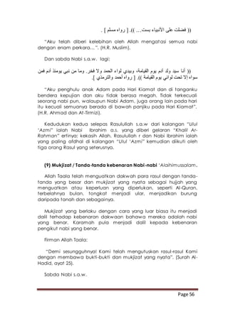 Page 56
‫بست‬ ‫األنبياء‬ ‫على‬ ‫فضلت‬ (([ .)) …. ] ‫مسلم‬ ‫رواه‬
“Aku telah diberi kelebihan oleh Allah mengatasi semua nabi
dengan enam perkara… ”. (H.R. Muslim).
Dan sabda Nabi s.a.w. lagi:
‫فمن‬ ‫آدم‬ ‫يومئذ‬ ‫نبي‬ ‫من‬ ‫وما‬ .‫فخر‬ ‫وال‬ ‫الحمد‬ ‫لواء‬ ‫وبيدي‬ ،‫القيامة‬ ‫يوم‬ ‫آدم‬ ‫ولد‬ ‫سيد‬ ‫أنا‬ ((
.] ‫والترمذي‬ ‫أحمد‬ ‫رواه‬ [ .)) ‫القيامة‬ ‫يوم‬ ‫لوائي‬ ‫تحت‬ ‫إال‬ ‫سواه‬
“Aku penghulu anak Adam pada Hari Kiamat dan di tanganku
bendera kepujian dan aku tidak berasa megah. Tidak terkecuali
seorang nabi pun, walaupun Nabi Adam, juga orang lain pada hari
itu kecuali semuanya berada di bawah panjiku pada Hari Kiamat”.
(H.R. Ahmad dan At-Tirmizi).
Kedudukan kedua selepas Rasulullah s.a.w dari kalangan “Ulul
‘Azmi” ialah Nabi Ibrahim a.s. yang diberi gelaran “Khalil Ar-
Rahman” ertinya: kekasih Allah. Rasulullah r dan Nabi Ibrahim ialah
yang paling afdhal di kalangan “Ulul ‘Azmi” kemudian diikuti oleh
tiga orang Rasul yang seterusnya.
(9) Mukjizat / Tanda-tanda kebenaran Nabi-nabi ‘Alaihimussalam.
Allah Taala telah menguatkan dakwah para rasul dengan tanda-
tanda yang besar dan mukjizat yang nyata sebagai hujjah yang
menguatkan atau keperluan yang diperlukan, seperti Al-Quran,
terbelahnya bulan, tongkat menjadi ular, menjadikan burung
daripada tanah dan sebagainya.
Mukjizat yang berlaku dengan cara yang luar biasa itu menjadi
dalil terhadap kebenaran dakwaan bahawa mereka adalah nabi
yang benar. Karamah pula menjadi dalil kepada kebenaran
pengikut nabi yang benar.
Firman Allah Taala:
“Demi sesungguhnya! Kami telah mengutuskan rasul-rasul Kami
dengan membawa bukti-bukti dan mukjizat yang nyata”. (Surah Al-
Hadid, ayat 25).
Sabda Nabi s.a.w.
 