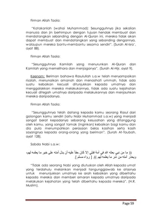 Page 59
Firman Allah Taala:
“Katakanlah (wahai Muhammad): Sesungguhnya jika sekalian
manusia dan jin berhimpun dengan tujuan hendak membuat dan
mendatangkan sebanding dengan Al-Quran ini, mereka tidak akan
dapat membuat dan mendatangkan yang sebanding dengannya,
walaupun mereka bantu-membantu sesama sendiri”. (Surah Al-Isra’,
ayat 88).
Firman Allah Taala:
“Sesungguhnya Kamilah yang menurunkan Al-Quran dan
Kamilah yang memelihara dan menjaganya”. (Surah Al-Hijr, ayat 9).
Keenam: Beriman bahawa Rasulullah s.a.w telah menyampaikan
risalah, menunaikan amanah dan menasihati ummah, tidak ada
suatu kebaikan kecuali ditunjukkan kepada umatnya dan
menggalakkan mereka melakukannya, tidak ada suatu kejahatan
kecuali ditegah umatnya daripada melakukannya dan menjauhkan
mereka daripadanya.
Firman Allah Taala:
“Sesungguhnya telah datang kepada kamu seorang Rasul dari
golongan kamu sendiri (iaitu Nabi Muhammad s.a.w) yang menjadi
sangat berat kepadanya sebarang kesusahan yang ditanggung
oleh kamu, yang sangat tamak (inginkan) kebaikan bagi kamu dan
dia pula menumpahkan perasaan belas kasihan serta kasih
sayangnya kepada orang-orang yang beriman”. (Surah At-Taubah,
ayat 128).
Sabda Nabi s.a.w:
،‫لهم‬ ‫يعلمه‬ ‫ما‬ ‫خير‬ ‫على‬ ‫أمته‬ ‫يدل‬ ‫أن‬ ‫عليه‬ ً‫ا‬‫حق‬ ‫كان‬ ‫إال‬ ‫قبلي‬ ‫أمة‬ ‫في‬ ‫هللا‬ ‫بعثه‬ ‫نبي‬ ‫من‬ ‫ما‬ ((
.] ‫مسلم‬ ‫رواه‬ [ .)) ‫لهم‬ ‫يعلمه‬ ‫ما‬ ‫شر‬ ‫من‬ ‫أمته‬ ‫ويحذر‬
“Tidak ada seorang Nabi yang diutuskan oleh Allah kepada umat
yang terdahulu melainkan menjadi tangunggjawab ke atasnya
untuk menunjukkan umatnya ke arah kebaikan yang diberitahu
kepada mereka dan memberi amaran kepada umatnya daripada
melakukan kejahatan yang telah diberitahu kepada mereka”. (H.R.
Muslim).
 