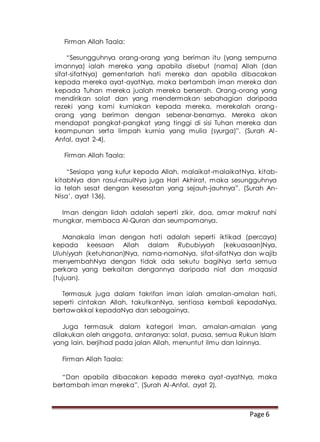 Page 6
Firman Allah Taala:
“Sesungguhnya orang-orang yang beriman itu (yang sempurna
imannya) ialah mereka yang apabila disebut (nama) Allah (dan
sifat-sifatNya) gementarlah hati mereka dan apabila dibacakan
kepada mereka ayat-ayatNya, maka bertambah iman mereka dan
kepada Tuhan mereka jualah mereka berserah. Orang-orang yang
mendirikan solat dan yang mendermakan sebahagian daripada
rezeki yang kami kurniakan kepada mereka, merekalah orang-
orang yang beriman dengan sebenar-benarnya. Mereka akan
mendapat pangkat-pangkat yang tinggi di sisi Tuhan mereka dan
keampunan serta limpah kurnia yang mulia (syurga)”. (Surah Al-
Anfal, ayat 2-4).
Firman Allah Taala:
“Sesiapa yang kufur kepada Allah, malaikat-malaikatNya, kitab-
kitabNya dan rasul-rasulNya juga Hari Akhirat, maka sesungguhnya
ia telah sesat dengan kesesatan yang sejauh-jauhnya”. (Surah An-
Nisa’, ayat 136).
Iman dengan lidah adalah seperti zikir, doa, amar makruf nahi
mungkar, membaca Al-Quran dan seumpamanya.
Manakala iman dengan hati adalah seperti iktikad (percaya)
kepada keesaan Allah dalam Rububiyyah (kekuasaan)Nya,
Uluhiyyah (ketuhanan)Nya, nama-namaNya, sifat-sifatNya dan wajib
menyembahNya dengan tidak ada sekutu bagiNya serta semua
perkara yang berkaitan dengannya daripada niat dan maqasid
(tujuan).
Termasuk juga dalam takrifan iman ialah amalan-amalan hati,
seperti cintakan Allah, takutkanNya, sentiasa kembali kepadaNya,
bertawakkal kepadaNya dan sebagainya.
Juga termasuk dalam kategori Iman, amalan-amalan yang
dilakukan oleh anggota, antaranya: solat, puasa, semua Rukun Islam
yang lain, berjihad pada jalan Allah, menuntut ilmu dan lainnya.
Firman Allah Taala:
“Dan apabila dibacakan kepada mereka ayat-ayatNya, maka
bertambah iman mereka”. (Surah Al-Anfal, ayat 2).
 