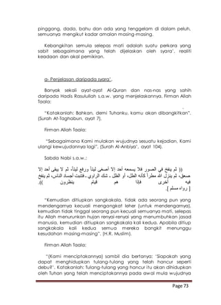 Page 73
pinggang, dada, bahu dan ada yang tenggelam di dalam peluh,
semuanya mengikut kadar amalan masing-masing.
Kebangkitan semula selepas mati adalah suatu perkara yang
sabit sebagaimana yang telah dijelaskan oleh syara’, realiti
keadaan dan akal pemikiran.
a- Penjelasan daripada syara’.
Banyak sekali ayat-ayat Al-Quran dan nas-nas yang sahih
daripada Hadis Rasulullah s.a.w. yang menjelaskannya. Firman Allah
Taala:
.
“Katakanlah: Bahkan, demi Tuhanku, kamu akan dibangkitkan”.
(Surah At-Taghabun, ayat 7).
Firman Allah Taala:
“Sebagaimana Kami mulakan wujudnya sesuatu kejadian, Kami
ulangi kewujudannya lagi”. (Surah Al-Anbiya’, ayat 104).
Sabda Nabi s.a.w.:
‫ل‬ ‫أصغى‬ ‫إال‬ ‫أحد‬ ‫يسمعه‬ ‫فال‬ ‫الصور‬ ‫في‬ ‫ينفخ‬ ‫ثم‬ ((‫إال‬ ‫أحد‬ ‫يبقى‬ ‫ال‬ ‫ثم‬ ،ً‫ا‬‫ليت‬ ‫ورفع‬ ً‫ا‬‫يت‬
‫ينفخ‬ ‫ثم‬ ،‫الناس‬ ‫أجساد‬ ‫فتنبت‬ ‫ـ‬ ‫الراوي‬ ‫شك‬ ‫ـ‬ ‫الظل‬ ‫أو‬ ،‫الطل‬ ‫كأنه‬ ً‫ا‬‫مطر‬ ‫هللا‬ ‫ينزل‬ ‫ثم‬ ،‫صعق‬
.)) ‫ينظرون‬ ‫قيام‬ ‫هم‬ ‫فإذا‬ ‫أخرى‬ ‫فيه‬
.] ‫مسلم‬ ‫رواه‬ [
“Kemudian ditiupkan sangkakala, tidak ada seorang pun yang
mendengarnya kecuali mengangkat leher (untuk mendengarnya),
kemudian tidak tinggal seorang pun kecuali semuanya mati, selepas
itu Allah menurunkan hujan renyai-renyai yang menumbuhkan jasad
manusia, kemudian ditiupkan sangkakala kali kedua. Apabila ditiup
sangkakala kali kedua semua mereka bangkit menunggu
kesudahan masing-masing”. (H.R. Muslim).
Firman Allah Taala:
“(Kami menciptakannya) sambil dia bertanya: ‘Siapakah yang
dapat menghidupkan tulang-tulang yang telah hancur seperti
debu?’. Katakanlah: Tulang-tulang yang hancur itu akan dihidupkan
oleh Tuhan yang telah menciptakannya pada awal mula wujudnya
 