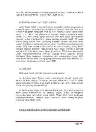 Page 74
dan Dia Maha Mengetahui akan segala keadaan makhluk-makhluk
(yang diciptakanNya)”. (Surah Yasin, ayat 78-79).
b- Realiti keadaan yang telah berlaku.
Allah Taala telah memperlihatkan kepada hambanya peristiwa
menghidupkan semula orang yang mati semasa di dunia. Di dalam
Surah Al-Baqarah terdapat lima contoh tersebut, iaitu: Kaum Nabi
Musa a.s., Allah menghidupkan mereka selepas mematikannya
[ayat: 56] dan orang yang dibunuh oleh Bani Israel (dihidupkan
semula untuk memberitahu siapa pembunuhnya) [ayat: 73] juga
kaum yang keluar dari kampung mereka kerana takutkan mati
(Allah matikan mereka semua kemudian menghidupkannya semula)
[ayat: 243] dan orang yang melalui sebuah kampung yang telah
binasa (beliau berkata: ‘Bagaimana Allah akan membina semula
negeri ini?’ lalu Allah mematikannya selama 100 tahun, kemudian
Allah menghidupkannya semula, sebagai bukti kepada dirinya
bahawa Allah berkuasa menghidup dan mematikan) [ayat: 259]
dan kisah empat ekor burung yang dicincang oleh Nabi Ibrahim a.s.
kemudian dihidupkan semula [ayat: 260].
c- Dalil akal
Dalil akal boleh diambil dari dua aspek berikut:
a) Bahawa Allah Taala telah menciptakan langit, bumi dan
semua isi kandungan keduanya dengan tidak ada contoh. Allah
yang berkuasa menciptanya buat pertama kali tentu tidak lemah
untuk mengulanginya sekali lagi.
b) Bumi yang telah mati (kering) tidak ada tumbuh-tumbuhan,
Allah Taala menurunkan ke atasnya hujan, maka ia bergerak
menumbuhkan tumbuhan yang indah. Maka Allah yang berkuasa
menghidupkannya selepas mati, berkuasa pula menghidupkan
manusia yang telah mati.
Kelima: Perhimpunan, perhitungan dan pembalasan
 