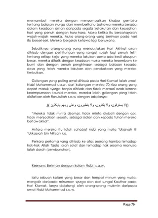 Page 76
menyambut mereka dengan menyampaikan khabar gembira
tentang balasan syurga dan memberitahu bahawa mereka berada
dalam keadaan aman daripada segala ketakutan dan kesusahan
hari yang penuh dengan huru-hara. Maka ketika itu bercahayalah
wajah-wajah mereka. Muka orang-orang yang beriman pada hari
itu berseri-seri. Mereka bergelak ketawa lagi bersukaria.
Sebaliknya orang-orang yang mendustakan Hari Akhirat akan
dihisab dengan perhitungan yang sangat susah lagi penuh teliti
tentang setiap kerja yang mereka lakukan sama ada kecil ataupun
besar, mereka ditarik dengan keadaan muka mereka tersembam ke
bumi dan dengan penuh penghinaan sebagai balasan kepada
dosa yang telah mereka lakukan dan pendustaan yang mereka
timbulkan.
Golongan yang paling awal dihisab pada Hari Kiamat ialah umat
Nabi Muhammad s.a.w, dari kalangan mereka 70 ribu orang yang
dapat masuk syurga tanpa dihisab dan tidak merasai azab kerana
kesempurnaan tauhid mereka, mereka ialah golongan yang telah
disifatkan oleh Rasulullah s.a.w dengan sabdanya:
‫وال‬ ،‫يكتوون‬ ‫وال‬ ،‫يسترقون‬ ‫((ال‬.)) ‫يتوكلون‬ ‫ربـهم‬ ‫وعلى‬ ،‫يتطيرون‬
“Mereka tidak minta dijampi, tidak minta diubati dengan api,
tidak menjadikan sesuatu sebagai sialan dan kepada Tuhan mereka
bertawakkal”.
Antara mereka itu ialah sahabat nabi yang mulia ‘Ukasyah @
‘Ukkasyah bin Mihsan r.a.
Perkara pertama yang dihisab ke atas seorang hamba terhadap
hak-hak Allah Taala ialah solat dan terhadap hak sesama manusia
ialah darah (pembunuhan).
Keenam: Beriman dengan kolam Nabi s.a.w.
Iaitu sebuah kolam yang besar dan tempat minum yang mulia,
mengalir daripada minuman syurga dan dari sungai Kauthar pada
Hari Kiamat, ianya didatangi oleh orang-orang mukmin daripada
umat Nabi Muhammad s.a.w.
 