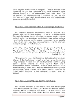 Page 84
untuk berjalan mereka akan merangkak. Di kedua-dua tepi titian
digantung pengait dan pencakuk yang telah diarahkan agar
menarik sesiapa yang dikehendakiNya. Ada orang yang luka
terkena pencakuk tetapi terselamat dari terjatuh ke dalamnya. Dan
ada pula orang yang dikait dan dicangkuk serta dihumban terus ke
dalam neraka”. (H.R. Muslim).
Kesepuluh: “Qantarah” Perhentian di antara Syurga dan Neraka.
Kita beriman bahawa orang-orang mukmin apabila telah
selamat melintasi Sirat dan terlepas dari neraka akan berhenti di
Qantarah, iaitu suatu tempat di antara syurga dan neraka, mereka
berhenti untuk menyelesaikan pembalasan bagi setiap perkara
yang berlaku sesama mereka sebelum memasuki syurga, apabila
telah selesai membalas dan membersihkannya mereka diizinkan
memasuki syurga. Sabda Nabi s.a.w.:
‫فيقتص‬ ،‫والنار‬ ‫الجنة‬ ‫بين‬ ‫قنطرة‬ ‫على‬ ‫فيحبسون‬ ،‫النار‬ ‫من‬ ‫المؤمنون‬ ‫يخلص‬ ((
‫الدني‬ ‫في‬ ‫بينهم‬ ‫كانت‬ ‫مظالم‬ ‫بعض‬ ‫من‬ ‫لبعضهم‬‫دخول‬ ‫في‬ ‫لهم‬ ‫أذن‬ ‫ونقوا‬ ‫هذبوا‬ ‫إذا‬ ‫حتى‬ ،‫ا‬
‫الدنيا‬ ‫في‬ ‫كان‬ ‫بمنـزله‬ ‫منه‬ ‫الجنة‬ ‫في‬ ‫بمنـزله‬ ‫أهدى‬ ‫ألحدهم‬ ‫بيده‬ ‫محمد‬ ‫نفس‬ ‫فوالذي‬ ،‫الجنة‬
.] ‫البخاري‬ ‫رواه‬ [ .))
“Orang mukmin yang telah terselamat daripada api neraka akan
ditahan di Qantarah, (satu tempat) di antara syurga dan neraka,
setiap daripada mereka akan dibalas bagi setiap kezaliman yang
berlaku sesama mereka di dunia, apabila telah selesai
membersihkan semua kesalahan, mereka diberi keizinan untuk
memasuki syurga. Demi Allah yang diri Muhammad di tanganNya
sesungguhnya setiap mereka lebih kenal tempat duduknya di
dalam syurga daripada tempat duduknya di dunia”. (H.R. Al-
Bukhari).
Kesebelas: “Al-Jannah” Syurga dan “An-Nar” Neraka.
Kita beriman bahawa syurga adalah benar dan neraka juga
benar. Kedua-duanya telah wujud, tidak akan rosak binasa selama-
lamanya. Nikmat syurga untuk ahli syurga tidak akan musnah dan
hilang, demikian juga azab neraka kepada orang yang telah
 