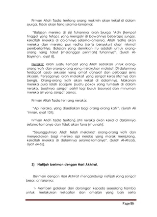 Page 86
Firman Allah Taala tentang orang mukmin akan kekal di dalam
syurga, tidak akan fana selama-lamanya:
“Balasan mereka di sisi Tuhannya ialah Syurga ‘Adn (tempat
tinggal yang tetap), yang mengalir di bawahnya beberapa sungai,
kekallah mereka di dalamnya selama-lamanya. Allah redha akan
mereka dan mereka pun redha (serta bersyukur) akan nikmat
pemberianNya. Balasan yang demikian itu adalah untuk orang-
orang yang takut (melanggar perintah) Tuhannya”. (Surah Al-
Bayyinah, ayat 8).
Neraka: ialah suatu tempat yang Allah sediakan untuk orang-
orang kafir dan orang-orang yang melakukan maksiat. Di dalamnya
terdapat azab seksaan yang amat dahsyat dan pelbagai jenis
siksaan. Penjaganya ialah malaikat yang sangat keras sifatnya dan
bengis. Orang-orang kafir akan kekal di dalamnya. Makanan
mereka pula ialah Zaqqum (suatu pokok yang tumbuh di dalam
neraka, buahnya sangat pahit lagi busuk baunya) dan minuman
mereka air yang sangat panas.
Firman Allah Taala tentang neraka:
“Api neraka, yang disediakan bagi orang-orang kafir”. (Surah Ali
‘Imran, ayat 131).
Firman Allah Taala tentang ahli neraka akan kekal di dalamnya
selama-lamanya dan tidak akan fana (musnah):
“Sesungguhnya Allah telah melaknat orang-orang kafir dan
menyediakan bagi mereka api neraka yang marak menjulang,
kekallah mereka di dalamnya selama-lamanya”. (Surah Al-Ahzab,
ayat 64-65).
3) Natijah beriman dengan Hari Akhirat.
Beriman dengan Hari Akhirat mengandungi natijah yang sangat
besar, antaranya:
1- Memberi galakan dan dorongan kepada seseorang hamba
untuk melakukan ketaatan dan amalan yang baik serta
 