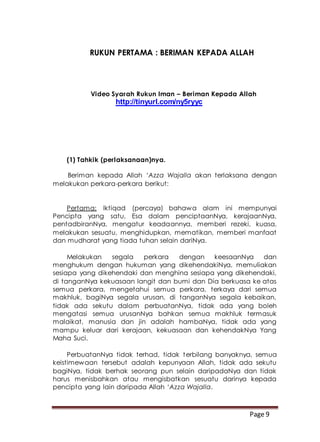 Page 9
RUKUN PERTAMA : BERIMAN KEPADA ALLAH
Video Syarah Rukun Iman – Beriman Kepada Allah
http://tinyurl.com/ny5ryyc
(1) Tahkik (perlaksanaan)nya.
Beriman kepada Allah ‘Azza Wajalla akan terlaksana dengan
melakukan perkara-perkara berikut:
Pertama: Iktiqad (percaya) bahawa alam ini mempunyai
Pencipta yang satu, Esa dalam penciptaanNya, kerajaanNya,
pentadbiranNya, mengatur keadaannya, memberi rezeki, kuasa,
melakukan sesuatu, menghidupkan, mematikan, memberi manfaat
dan mudharat yang tiada tuhan selain dariNya.
Melakukan segala perkara dengan keesaanNya dan
menghukum dengan hukuman yang dikehendakiNya, memuliakan
sesiapa yang dikehendaki dan menghina sesiapa yang dikehendaki,
di tanganNya kekuasaan langit dan bumi dan Dia berkuasa ke atas
semua perkara, mengetahui semua perkara, terkaya dari semua
makhluk, bagiNya segala urusan, di tanganNya segala kebaikan,
tidak ada sekutu dalam perbuatanNya, tidak ada yang boleh
mengatasi semua urusanNya bahkan semua makhluk termasuk
malaikat, manusia dan jin adalah hambaNya, tidak ada yang
mampu keluar dari kerajaan, kekuasaan dan kehendakNya Yang
Maha Suci.
PerbuatanNya tidak terhad, tidak terbilang banyaknya, semua
keistimewaan tersebut adalah kepunyaan Allah, tidak ada sekutu
bagiNya, tidak berhak seorang pun selain daripadaNya dan tidak
harus menisbahkan atau mengisbatkan sesuatu darinya kepada
pencipta yang lain daripada Allah ‘Azza Wajalla.
 