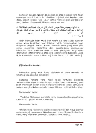 Page 92
Berhujjah dengan Qadar dibolehkan di atas musibah yang telah
menimpa tetapi tidak boleh dijadikan hujjah di atas keaiban dan
dosa, seperti sabda Nabi s.a.w ketika menceritakan perdebatan
yang berlaku di antara Nabi Musa dan Adam a.s:
‫تح‬ ((‫له‬ ‫فقال‬ ‫الجنة؟‬ ‫من‬ ‫خطيئتك‬ ‫أخرجتك‬ ‫الذي‬ ‫آدم‬ ‫أنت‬ :‫موسى‬ ‫فقال‬ ،‫وموسى‬ ‫آدم‬ ‫اج‬
‫قبل‬ ّ‫ي‬‫عل‬ ‫ّر‬‫د‬ُ‫ق‬ ‫قد‬ ‫أمر‬ ‫على‬ ‫تلومني‬ ‫ثم‬ ،‫وبكالمه‬ ‫برساالته‬ ‫هللا‬ ‫اصطفاك‬ ‫الذي‬ ‫موسى‬ ‫أنت‬ :‫آدم‬
.)) ‫موسى‬ ُ‫م‬‫آد‬ ‫فحج‬ ،‫أخلق‬ ‫أن‬
.] ‫مسلم‬ ‫رواه‬ [
Telah berhujjah Nabi Musa dan Adam a.s Kata Musa: Tuankah
Adam yang kesalahan tuan lakukan telah mengeluarkan tuan
daripada syurga? Jawab Adam: Tuankah Musa yang Allah pilih
untuk menerima risalahNya dan berkata-kata denganNya,
kemudian tuan mencela saya di atas pekerjaan yang telah
ditentukan (ditakdirkan) ke atas saya sebelum saya dijadikan! Maka
Nabi Adam telah mematahkah hujjah Nabi Musa a.s”. (H.R. Muslim).
(5) Perbuatan Hamba.
Perbuatan yang Allah Taala ciptakan di alam semesta ini
terbahagi kepada dua bahagian:
Pertama: Perkara yang Allah Taala tentukan daripada
perbuatanNya kepada makhlukNya, maka tidak ada seorang pun
boleh membuat pilihan atau mengikut kehendak sendiri. Semuanya
berlaku mengikut kehendak Allah, seperti hidup, mati, sakit dan sihat.
Firman Allah Taala:
“Padahal Allah yang mencipta kamu dan perbuatan yang kamu
lakukan itu”. (Surah As-Saffat, ayat 96).
Firman Allah Taala:
“Dialah yang telah mentakdirkan adanya mati dan hidup (kamu)
untuk menguji dan menzahirkan keadaan kamu. Siapakah di antara
kamu yang lebih baik amalnya”. (Surah Al-Mulk, ayat 2).
 