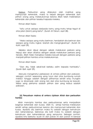Page 93
Kedua: Perbuatan yang dilakukan oleh makhluk yang
mempunyai kehendak, maka ia terjadi dengan kehendak dan
pilihan orang yang melakukannya kerana Allah telah meletakkan
kehendak dan pilihan tersebut kepada mereka.
Firman Allah Taala:
“Iaitu untuk sesiapa daripada kamu yang mahu tetap teguh di
atas jalan (Islam) yang betul”. (Surah At-Takwir, ayat 28).
Firman Allah Taala:
“Maka sesiapa yang mahu beriman, hendaklah dia beriman dan
sesiapa yang mahu ingkar, biarlah dia mengingkarinya”. (Surah Al-
Kahf, ayat 29).
Mereka akan dipuji dengan sebab melakukan perkara yang
terpuji dan akan dicerca dengan sebab melakukan perkara yang
tercela. Allah tidak menyeksa mereka kecuali dengan perkara yang
menjadi pilihan hamba untuk melakukannya.
Firman Allah Taala:
“Dan Aku tidak sekali-kali berlaku zalim kepada hambaKu”.
(Surah Qaf, ayat 29).
Manusia mengetahui perbezaan di antara pilihan dan paksaan,
sebagai contoh seseorang yang turun dari atas bumbung rumah
melalui tangga adalah dengan pilihannya sendiri atau mungkin
juga ia dicampak oleh orang lain dari atas bumbung ke bawah.
Maka yang pertama adalah pilihan dan yang kedua adalah
paksaan.
(6) Penyatuan makna di antara ciptaan Allah dan perbuatan
hamba
Allah mencipta hamba dan perbuatannya serta menjadikan
baginya kehendak dan kuasa. Oleh itu setiap hamba melakukan
sendiri setiap perbuatannya kerana dia mempunyai kehendak dan
kuasa. Apabila dia beriman maka itu adalah dengan kemahuan
dan kehendaknya. Sekiranya dia kafir maka itu adalah dengan
kemahuan dan kehendaknya yang sempurna. Sebagai contoh,
apabila kita berkata: buah ini dari pokok ini dan pokok ini berasal
 