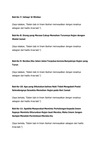 Bab Ke-7: Istisqa' di Mimbar
(Saya katakan, "Dalam bab ini Imam Bukhari meriwayatkan dengan isnadnya
sebagian dari hadits Anas tadi.")
Bab Ke-8: Orang yang Merasa Cukup Memohon Turunnya Hujan dengan
Shalat Jumat
(Saya katakan, "Dalam bab ini Imam Bukhari meriwayatkan dengan isnadnya
sebagian dari hadits Anas tadi.")
Bab Ke-9: Berdoa Jika Jalan-Jalan Terputus karena Banyaknya Hujan yang
Turun
(Saya katakan, "Dalam bab ini Imam Bukhari meriwayatkan dengan isnadnya
sebagian dari hadits Anas tadi.")
Bab Ke-10: Apa yang Dikatakan bahwa Nabi Tidak Mengubah Posisi
Selendangnya Sewaktu Memohon Hujan pada Hari Jumat
(Saya berkata, "Dalam bab ini Imam Bukhari meriwayatkan dengan isnadnya
sebagian dari hadits Anas tadi.")
Bab Ke-11: Apabila Masyarakat Meminta Pertolongan kepada Imam
Supaya Meminta Diturunkan Hujan buat Mereka, Maka Imam Jangan
Sampai Menolak Permintaan Mereka Itu
(Saya berkata, "Dalam bab ini Imam Bukhari meriwayatkan sebagian dari hadits
Anas tadi.")
 
