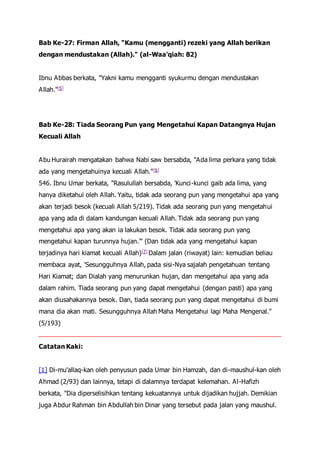 Bab Ke-27: Firman Allah, "Kamu (mengganti) rezeki yang Allah berikan
dengan mendustakan (Allah)." (al-Waa'qiah: 82)
Ibnu Abbas berkata, "Yakni kamu mengganti syukurmu dengan mendustakan
Allah."[5]
Bab Ke-28: Tiada Seorang Pun yang Mengetahui Kapan Datangnya Hujan
Kecuali Allah
Abu Hurairah mengatakan bahwa Nabi saw bersabda, "Ada lima perkara yang tidak
ada yang mengetahuinya kecuali Allah."[6]
546. Ibnu Umar berkata, "Rasulullah bersabda, 'Kunci-kunci gaib ada lima, yang
hanya diketahui oleh Allah. Yaitu, tidak ada seorang pun yang mengetahui apa yang
akan terjadi besok (kecuali Allah 5/219). Tidak ada seorang pun yang mengetahui
apa yang ada di dalam kandungan kecuali Allah. Tidak ada seorang pun yang
mengetahui apa yang akan ia lakukan besok. Tidak ada seorang pun yang
mengetahui kapan turunnya hujan.'" (Dan tidak ada yang mengetahui kapan
terjadinya hari kiamat kecuali Allah)[7] Dalam jalan (riwayat) lain: kemudian beliau
membaca ayat, 'Sesungguhnya Allah, pada sisi-Nya sajalah pengetahuan tentang
Hari Kiamat; dan Dialah yang menurunkan hujan, dan mengetahui apa yang ada
dalam rahim. Tiada seorang pun yang dapat mengetahui (dengan pasti) apa yang
akan diusahakannya besok. Dan, tiada seorang pun yang dapat mengetahui di bumi
mana dia akan mati. Sesungguhnya Allah Maha Mengetahui lagi Maha Mengenal."
(5/193)
Catatan Kaki:
[1] Di-mu'allaq-kan oleh penyusun pada Umar bin Hamzah, dan di-maushul-kan oleh
Ahmad (2/93) dan lainnya, tetapi di dalamnya terdapat kelemahan. Al-Hafizh
berkata, "Dia diperselisihkan tentang kekuatannya untuk dijadikan hujjah. Demikian
juga Abdur Rahman bin Abdullah bin Dinar yang tersebut pada jalan yang maushul.
 