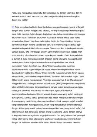 Maka, saya menguatkan salah satu dari kedua jalan itu dengan jalan lain, dan ini
termasuk contoh salah satu dari dua jalan yang sahih sebagaimana ditetapkan
dalam ilmu hadits."
[2] Pada permulaan hadits terdapat tambahan yang penting pada riwayat al-Ismaili
dengan isnad Bukhari hingga Anas, katanya, "Orang-orang ditimpa kekeringan pada
masa Nabi, meminta hujan dengan doa beliau. Lalu, beliau memintakan mereka agar
diturunkan hujan. Kemudian diturunkan hujan buat mereka. Maka, pada waktu
pemerintahan Umar." Lalu Anas melanjutkan hadits itu. Yang dimaksud dengan
permohonan hujan mereka kepada Nabi saw. ialah meminta kepada beliau agar
mendoakan kepada Allah buat mereka agar Dia menurunkan hujan kepada mereka.
Dengan alasan, lafal "Fayastasqii lahum", yakni memohonkan hujan kepada Allah
untuk mereka, lalu Allah menurunkan hujan kepada mereka. Kisah Anas pada bab
al-Jum'ah di muka merupakan contoh tindakan paling jelas yang menggambarkan
hakikat permohonan hujan dan tawasul mereka kepada Nabi saw. untuk
memintakan hujan. Demikian pula istisqa' Umar kepada Abbas, bukanlah
berperantara minta hujan dengan zat Abbas, melainkan dengan doanya. Hal ini
diperkuat oleh hadits Ibnu Abbas, "Umar meminta hujan di mushalla (tanah lapang
tempat shalat), lalu ia berkata kepada Abbas, 'Berdirilah dan mintakan hujan. ' Lalu
Abbas berdiri seraya mengucapkan, 'Ya Allah, sesungguhnya di sisi-Mu ada awan."
Hingga akhir doa. Diriwayatkan oleh Abdur Razzaq (4913) dengan isnad yang lemah,
tetapi al-Hafizh diam saja, barangkali karena banyak syahid 'pendukungnya'. Kalau
sudah jelas demikian, maka hadits ini tidak dapat dijadikan dalil untuk
memperbolehkan bertawasul (berperantara) dengan orang yang sudah meninggal
dunia (mayit). Karena, semua peristiwa di atas adalah merupakan tawasul dengan
doa orang yang masih hidup, dan yang demikian ini tidak mungkin terjadi sesudah
yang bersangkutan meninggal dunia. Inilah yang menyebabkan Umar bertawasul
dengan Abbas (yang masih hidup), bukan dengan Nabi saw. (vang sudah wafat). Ini
tidak termasuk bab bertawasul dengan orang yang kurang utama dengan adanya
orang yang utama sebagaimana anggapan mereka. Dan yang memperkuat pendapat
ini lagi ialah bahwa tidak ada seorang salaf pun yang bertawasul meminta hujan
dengan zat Nabi saw. sesudah wafat beliau. Mereka hanya bertawasul meminta
 