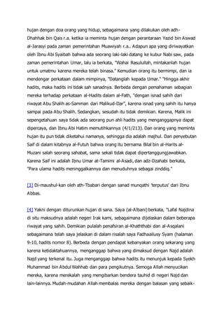 hujan dengan doa orang yang hidup, sebagaimana yang dilakukan oleh adh-
Dhahhak bin Qais r.a. ketika ia meminta hujan dengan perantaraan Yazid bin Aswad
al-Jarasyi pada zaman pemerintahan Muawiyah r.a.. Adapun apa yang diriwayatkan
oleh Ibnu Abi Syaibah bahwa ada seorang laki-laki datang ke kubur Nabi saw, pada
zaman pemerintahan Umar, lalu ia berkata, "Wahai Rasulullah, mintakanlah hujan
untuk umatmu karena mereka telah binasa." Kemudian orang itu bermimpi, dan ia
mendengar perkataan dalam mimpinya, "Datanglah kepada Umar." "Hingga akhir
hadits, maka hadits ini tidak sah sanadnya. Berbeda dengan pemahaman sebagian
mereka terhadap perkataan al-Hadits dalam al-Fath, "dengan isnad sahih dari
riwayat Abu Shalih as-Samman dari Malikud-Dar", karena isnad yang sahih itu hanya
sampai pada Abu Shalih. Sedangkan, sesudah itu tidak demikian. Karena, Malik ini
sepengetahuan saya tidak ada seorang pun ahli hadits yang menganggapnya dapat
dipercaya, dan Ibnu Abi Hatim memutihkannya (4/1/213). Dan orang yang meminta
hujan itu pun tidak diketahui namanya, sehingga dia adalah majhul. Dan penyebutan
Saif di dalam kitabnya al-Futuh bahwa orang itu bernama Bilal bin al-Harits al-
Muzani salah seorang sahabat, sama sekali tidak dapat dipertanggungjawabkan.
Karena Saif ini adalah Ibnu Umar at-Tamimi al-Asadi, dan adz-Dzahabi berkata,
"Para ulama hadits meninggalkannya dan menuduhnya sebagai zinddiq."
[3] Di-maushul-kan oleh ath-Tbabari dengan sanad munqathi 'terputus' dari Ibnu
Abbas.
[4] Yakni dengan diturunkan hujan di sana. Saya (al-Albani) berkata, "Lafal Najdina
di situ maksudnya adalah negeri Irak kami, sebagaimana dijelaskan dalam beberapa
riwayat yang sahih. Demikian pulalah penafsiran al-Khaththabi dan al-Asqalani
sebagaimana telah saya jelaskan di dalam risalah saya Fadhaailusy Syam (halaman
9-10, hadits nomor 8). Berbeda dengan pendapat kebanyakan orang sekarang yang
karena ketidaktahuannya, menganggap bahwa yang dimaksud dengan Najd adalah
Najd yang terkenal itu. Juga menganggap bahwa hadits itu menunjuk kepada Syekh
Muhammad bin Abdul Wahhab dan para pengikutnya. Semoga Allah menyucikan
mereka, karena merekalah yang mengibarkan bendera tauhid di negeri Najd dan
lain-lainnya. Mudah-mudahan Allah membalas mereka dengan balasan yang sebaik-
 
