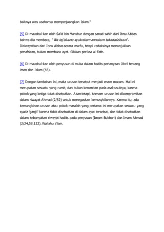 baiknya atas usahanya memperjuangkan Islam."
[5] Di-maushul-kan oleh Sa'id bin Manshur dengan sanad sahih dari Ibnu Abbas
bahwa dia membaca, "Wa taj'aluuna syukrakum annakum tukadzdzibuun".
Diriwayatkan dari Ibnu Abbas secara marfu, tetapi redaksinya menunjukkan
penafsiran, bukan membaca ayat. Silakan periksa al-Fath.
[6] Di-maushul-kan oleh penyusun di muka dalam hadits pertanyaan Jibril tentang
iman dan Islam (48).
[7] Dengan tambahan ini, maka urusan tersebut menjadi enam macam. Hal ini
merupakan sesuatu yang rumit, dan bukan kerumitan pada asal-usulnya, karena
pokok yang ketiga tidak disebutkan. Akan tetapi, keenam urusan ini dikompromikan
dalam riwayat Ahmad (2/52) untuk menegaskan kemusykilannya. Karena itu, ada
kemungkinan urusan atau pokok masalah yang pertama ini merupakan sesuatu yang
syadz 'ganjil' karena tidak disebutkan di dalam ayat tersebut, dan tidak disebutkan
dalam kebanyakan riwayat hadits pada penyusun (Imam Bukhari) dan Imam Ahmad
(2/24,58,122). Wallahu a'lam.
 