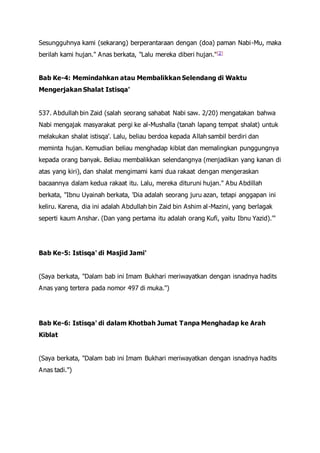 Sesungguhnya kami (sekarang) berperantaraan dengan (doa) paman Nabi-Mu, maka
berilah kami hujan." Anas berkata, "Lalu mereka diberi hujan."[2]
Bab Ke-4: Memindahkan atau Membalikkan Selendang di Waktu
Mengerjakan Shalat Istisqa'
537. Abdullah bin Zaid (salah seorang sahabat Nabi saw. 2/20) mengatakan bahwa
Nabi mengajak masyarakat pergi ke al-Mushalla (tanah lapang tempat shalat) untuk
melakukan shalat istisqa'. Lalu, beliau berdoa kepada Allah sambil berdiri dan
meminta hujan. Kemudian beliau menghadap kiblat dan memalingkan punggungnya
kepada orang banyak. Beliau membalikkan selendangnya (menjadikan yang kanan di
atas yang kiri), dan shalat mengimami kami dua rakaat dengan mengeraskan
bacaannya dalam kedua rakaat itu. Lalu, mereka dituruni hujan." Abu Abdillah
berkata, "Ibnu Uyainah berkata, 'Dia adalah seorang juru azan, tetapi anggapan ini
keliru. Karena, dia ini adalah Abdullah bin Zaid bin Ashim al-Mazini, yang berlagak
seperti kaum Anshar. (Dan yang pertama itu adalah orang Kufi, yaitu Ibnu Yazid).'"
Bab Ke-5: Istisqa' di Masjid Jami'
(Saya berkata, "Dalam bab ini Imam Bukhari meriwayatkan dengan isnadnya hadits
Anas yang tertera pada nomor 497 di muka.")
Bab Ke-6: Istisqa' di dalam Khotbah Jumat Tanpa Menghadap ke Arah
Kiblat
(Saya berkata, "Dalam bab ini Imam Bukhari meriwayatkan dengan isnadnya hadits
Anas tadi.")
 