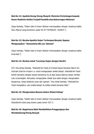 Bab Ke-12: Apabila Orang-Orang Musyrik Meminta Pertolongan kepada
Kaum Muslimin Ketika Terjadi Paceklik atau Kekurangan Makanan
(Saya berkata, "Dalam bab ini Imam Bukhari meriwayatkan dengan isnadnya hadits
Ibnu Mas'ud yang tercantum pada '65 AT-TAFSIR/20 - SURAH'.")
Bab Ke-13: Berdoa Apabila Hujan Terlampau Banyak, Supaya
Mengucapkan "Hawaalaina Wa Laa 'Alainaa"
(Saya berkata, "Dalam bab ini Imam Bukhari meriwayatkan dengan isnadnya hadits
Anas tadi.")
Bab Ke-14: Berdoa untuk Turunnya Hujan dengan Berdiri
537. Abu Ishaq berkata, "Abdullah bin Yazid al-Anshari keluar bersama Barra' bin
Azib dan Zaid bin Arqam r.a. untuk mengerjakan shalat istisqa'. Abdullah bin Yazid
berdiri bersama dengan kawan-kawannya itu di atas kedua kakinya tanpa mimbar.
Lalu ia beristigfar. Kemudian mengerjakan shalat dua rakat dengan mengeraskan
bacaannya, tanpa didahului azan dan iqamah." Abu Ishak berkata, "Abdullah bin
Yazid mengetahui cara shalat istisqa' itu ketika shalat bersama Nabi."
Bab Ke-15: Mengeraskan Bacaan dalam Shalat Istisqa'
(Saya berkata, "Dalam bab ini Imam Bukhari meriwayatkan dengan isnadnya hadits
Abdullah bin Zaid yang tertera pada nomor 537.")
Bab Ke-16: Bagaimana Nabi Membalikkan Punggungnya dan
Membelakangi Orang Banyak
 