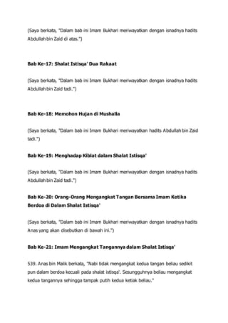 (Saya berkata, "Dalam bab ini Imam Bukhari meriwayatkan dengan isnadnya hadits
Abdullah bin Zaid di atas.")
Bab Ke-17: Shalat Istisqa' Dua Rakaat
(Saya berkata, "Dalam bab ini Imam Bukhari meriwayatkan dengan isnadnya hadits
Abdullah bin Zaid tadi.")
Bab Ke-18: Memohon Hujan di Mushalla
(Saya berkata, "Dalam bab ini Imam Bukhari meriwayatkan hadits Abdullah bin Zaid
tadi.")
Bab Ke-19: Menghadap Kiblat dalam Shalat Istisqa'
(Saya berkata, "Dalam bab ini Imam Bukhari meriwayatkan dengan isnadnya hadits
Abdullah bin Zaid tadi.")
Bab Ke-20: Orang-Orang Mengangkat Tangan Bersama Imam Ketika
Berdoa di Dalam Shalat Istisqa'
(Saya berkata, "Dalam bab ini Imam Bukhari meriwayatkan dengan isnadnya hadits
Anas yang akan disebutkan di bawah ini.")
Bab Ke-21: Imam Mengangkat Tangannya dalam Shalat Istisqa'
539. Anas bin Malik berkata, "Nabi tidak mengangkat kedua tangan beliau sedikit
pun dalam berdoa kecuali pada shalat istisqa'. Sesungguhnya beliau mengangkat
kedua tangannya sehingga tampak putih kedua ketiak beliau."
 