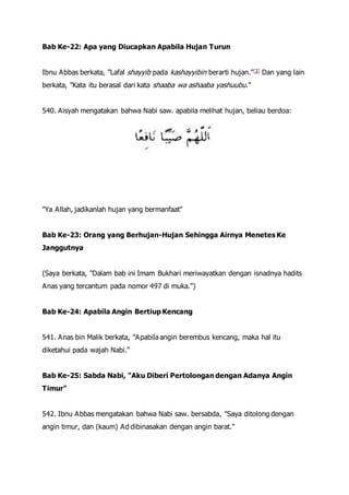 Bab Ke-22: Apa yang Diucapkan Apabila Hujan Turun
Ibnu Abbas berkata, "Lafal shayyib pada kashayyibin berarti hujan."[3] Dan yang lain
berkata, "Kata itu berasal dari kata shaaba wa ashaaba yashuubu."
540. Aisyah mengatakan bahwa Nabi saw. apabila melihat hujan, beliau berdoa:
"Ya Allah, jadikanlah hujan yang bermanfaat"
Bab Ke-23: Orang yang Berhujan-Hujan Sehingga Airnya Menetes Ke
Janggutnya
(Saya berkata, "Dalam bab ini Imam Bukhari meriwayatkan dengan isnadnya hadits
Anas yang tercantum pada nomor 497 di muka.")
Bab Ke-24: Apabila Angin Bertiup Kencang
541. Anas bin Malik berkata, "Apabila angin berembus kencang, maka hal itu
diketahui pada wajah Nabi."
Bab Ke-25: Sabda Nabi, "Aku Diberi Pertolongan dengan Adanya Angin
Timur"
542. Ibnu Abbas mengatakan bahwa Nabi saw. bersabda, "Saya ditolong dengan
angin timur, dan (kaum) Ad dibinasakan dengan angin barat."
 