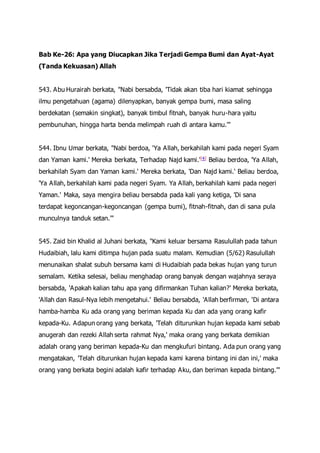 Bab Ke-26: Apa yang Diucapkan Jika Terjadi Gempa Bumi dan Ayat-Ayat
(Tanda Kekuasan) Allah
543. Abu Hurairah berkata, "Nabi bersabda, 'Tidak akan tiba hari kiamat sehingga
ilmu pengetahuan (agama) dilenyapkan, banyak gempa bumi, masa saling
berdekatan (semakin singkat), banyak timbul fitnah, banyak huru-hara yaitu
pembunuhan, hingga harta benda melimpah ruah di antara kamu.'"
544. Ibnu Umar berkata, "Nabi berdoa, 'Ya Allah, berkahilah kami pada negeri Syam
dan Yaman kami.' Mereka berkata, Terhadap Najd kami.'[4] Beliau berdoa, 'Ya Allah,
berkahilah Syam dan Yaman kami.' Mereka berkata, 'Dan Najd kami.' Beliau berdoa,
'Ya Allah, berkahilah kami pada negeri Syam. Ya Allah, berkahilah kami pada negeri
Yaman.' Maka, saya mengira beliau bersabda pada kali yang ketiga, 'Di sana
terdapat kegoncangan-kegoncangan (gempa bumi), fitnah-fitnah, dan di sana pula
munculnya tanduk setan.'"
545. Zaid bin Khalid al Juhani berkata, "Kami keluar bersama Rasulullah pada tahun
Hudaibiah, lalu kami ditimpa hujan pada suatu malam. Kemudian (5/62) Rasulullah
menunaikan shalat subuh bersama kami di Hudaibiah pada bekas hujan yang turun
semalam. Ketika selesai, beliau menghadap orang banyak dengan wajahnya seraya
bersabda, 'Apakah kalian tahu apa yang difirmankan Tuhan kalian?' Mereka berkata,
'Allah dan Rasul-Nya lebih mengetahui.' Beliau bersabda, 'Allah berfirman, 'Di antara
hamba-hamba Ku ada orang yang beriman kepada Ku dan ada yang orang kafir
kepada-Ku. Adapun orang yang berkata, 'Telah diturunkan hujan kepada kami sebab
anugerah dan rezeki Allah serta rahmat Nya,' maka orang yang berkata demikian
adalah orang yang beriman kepada-Ku dan mengkufuri bintang. Ada pun orang yang
mengatakan, 'Telah diturunkan hujan kepada kami karena bintang ini dan ini,' maka
orang yang berkata begini adalah kafir terhadap Aku, dan beriman kepada bintang.'"
 