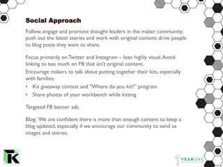 Social Approach
Follow, engage and promote thought leaders in the maker community;
push out the latest stories and work with original content; drive people
to blog posts they want to share.
Focus primarily on Twitter and Instagram – lean highly visual.Avoid
linking to too much on FB that isn't original content.
Encourage makers to talk about putting together their kits, especially
with families:
•  Kit giveaway contest and "Where do you kit?” program
•  Share photos of your workbench while kitting
Targeted FB banner ads.
Blog: We are conﬁdent there is more than enough content to keep a
blog updated, especially if we encourage our community to send us
images and stories.
 