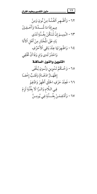 ‫ﻣﺘ‬‫ﻮﻥ‬‫ﺍﻟﻘﺮﺁﻥ‬ ‫ﻭﻋﻠﻮﻡ‬ ‫ﺍﻟﺘﻔﺴﲑ‬ ١٧
٦٢-‫و‬َ‫أﻇ‬ْ َ‫ــ‬‫ﻬ‬ِ‫ـ‬‫اﻟﻐ‬ ‫ﺮ‬ُ ْ ِ‫ـ‬‫ﻨ‬‫ﱠ‬‫ــ‬‫وﻣﻦ‬ ‫ﻧﻮن‬ ‫ﻣﻦ‬ ‫ﺔ‬ْ َ ْ
ِ ٍِ ُ َ
‫إذ‬ ‫ﻣﻴﻢ‬َ ٍِ ِ‫ا‬‫ﺷ‬ ‫ﻣﺎ‬ُ َ‫ــــ‬‫وأﺧ‬ ‫ﺪدا‬ْ َ َ َ ‫ﱢ‬‫ــ‬‫ﻔ‬ِ‫ـ‬‫ﲔ‬ْ َ
٦٣-‫اﻟ‬ْ‫ـ‬‫ﻤﻴ‬ِ‫ــ‬‫ﺑﻐ‬ ‫ُﻦ‬‫ﻜ‬‫ﺗﺴ‬ ‫إن‬ ‫ﻢ‬ُ ِ ْ ْ ََ ْ ِ‫ــ‬‫ﻨ‬‫ﱠ‬‫ـ‬‫ﻟﺪى‬ ‫ﺔ‬َ َ ٍ
‫اﻷدا‬ ‫أﻫﻞ‬ ‫ﻣﻦ‬ ‫اﳌﺨﺘﺎر‬ ‫ﻋﲆ‬ ‫ﺑﺎء‬َ ْ ََ ْ ُِ ْ َ ِ ِ َ ْ َ َ
ٍ
٦٤-‫واﻇ‬ْ َ‫ـ‬‫ﻬﺮﳖﺎ‬َ ْ َ ِ‫اﻷﺣﺮف‬ ‫ﺑﺎﻗﻲ‬ ‫ﻋﻨﺪ‬ِ ِ ِ
ُ ْ ََ ْ َ ْ
‫ﲣﺘﻔﻲ‬ ‫أن‬‫وﻓﺎ‬‫واو‬‫ﻟﺪى‬ ‫واﺣﺬر‬ِ َ ْ َ ْ َ َ ََ َ ْ ٍَ ْ
‫ﺍﻟﺴﺎﻛﻨﺔ‬ ‫ﻭﺍﻟﻨﻮﻥ‬ ‫ﺍﻟﺘﻨﻮﻳﻦ‬
٦٥-‫وﺣ‬ُ َ‫ــ‬‫ﺗ‬ ‫ْﻢ‬‫ﻜ‬َ ُ‫ـ‬‫ﻨ‬ْ‫ـ‬‫وﻧ‬ ‫ﻮﻳﻦ‬ُ َ ٍ ِ‫ــ‬‫ﻳ‬ ‫ﻮن‬ُ
ٍ‫ـ‬‫ﻠﻔ‬َ ْ‫ﻰ‬
‫إﻇﻬ‬َ ْ ِ‫ــ‬‫ادﻏ‬ ‫ﺎر‬َ ْ ٌ‫ــ‬‫وﻗﻠ‬ ‫ﺎم‬َ َ ٌ‫ـ‬‫ﺐ‬ٌ‫إ‬ِ‫َﺎ‬‫ـ‬‫ﺧﻔـ‬ْ
٦٦-‫وادﻏﻢ‬ ‫أﻇﻬﺮ‬ ‫اﳊﻠﻖ‬ ‫ﺣﺮف‬ ‫ﻓﻌﻨﺪ‬ْ ْ َ ْ
ِ ِ ِ
‫ﱠ‬ َ َِ ْ ْ ََ ِ َ ْ
‫ﻓ‬ِ‫ـ‬‫اﻟ‬ ‫ﻲ‬‫ـ‬‫ﻼ‬‫ﱠ‬‫واﻟ‬ ‫م‬َ ِ‫ــ‬‫ﻻ‬ ‫ﺮا‬َ ‫ﱠ‬‫ﺑﻐﻨ‬‫ﱠ‬ ُ ِ‫ـ‬‫ﻟﺰم‬ ‫ﺔ‬ْ ِ َ ٍ
٦٧-‫وأدﻏ‬ِ
ْ ََ‫ـ‬‫ﻤ‬َ‫ـ‬‫ﺑﻐ‬ ‫ﻦ‬ُ ِ ْ‫ــــ‬‫ﻨ‬‫ﱠ‬‫ـ‬‫ﺔ‬ٍ‫ﻓ‬ِ‫ـ‬‫ﻳﻮﻣ‬ ‫ﻲ‬ِ
ُ‫ــ‬‫ﻦ‬ُ
 
