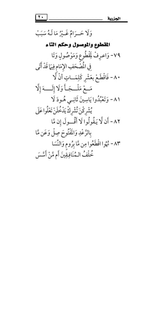 ‫ﺍﳉﺰﺭﻳﺔ‬٢٠
‫وﻻ‬َ َ‫ﺣ‬َ‫ـــ‬‫ﻏ‬ ‫ﺮام‬َ ٌ َ‫ــ‬‫ﲑ‬ُ ْ‫ﻣﺎ‬َ‫ﺳﺒﺐ‬ ‫ﻟـﻪ‬ْ َ َُ َ
‫ﺍﻟﺘﺎﺀ‬ ‫ﻭﺣﻜﻢ‬ ‫ﻭﺍﳌﻮﺻﻮﻝ‬ ‫ﺍﳌﻘﻄﻮﻉ‬
٧٩-‫وﺗﺎ‬‫وﻣﻮﺻﻮل‬‫ﳌﻘﻄﻮع‬‫واﻋـﺮف‬َ َ ُ ْ َ ٍَ
َ ٍ ُ ْ َِ ْ ِ
‫ﰲ‬ِ‫اﳌ‬ُ‫اﻹﻣ‬‫ﺼﺤﻒ‬َ ِ ِ
َ ْ‫أﺗﻰ‬‫ﻗﺪ‬‫ﻓﻴﲈ‬‫ﺎم‬َ َْ َ َ
ِ ِ
٨٠-‫ﺑﻌﴩ‬ ‫ﻓﺎﻗﻄـﻊ‬ِ ْ َ ْ َ ْ َ‫ﻻ‬ ‫أن‬ ‫ﻛﻠﻤـــﺎت‬‫ﱠ‬ ْ ٍ
َ
ِ َ
‫ﻣـ‬َ‫ــ‬‫ﻣﻠــــﺠ‬ ‫ﻊ‬َ ْْ َ‫ــ‬‫ﺄ‬َ‫وﻻ‬َ َ‫إﻟ‬َ ِ‫ـ‬‫ــــ‬‫إﻻ‬ ‫ـﻪ‬‫ﱠ‬ ِ َ
٨١-‫ﻳﺎﺳ‬ ‫وﺗﻌﺒﺪوا‬ِ
َ ُ ْ َُ َ‫ﻻ‬ ‫ﻫـﻮد‬ ‫ﺛﺎﻧــﻲ‬ ‫ﲔ‬َ ََ ُ
ِ َ
‫ﺗﻌﻠ‬‫ﻳﺪﺧﻠﻦ‬‫ﺗﴩك‬‫ﻳﴩﻛﻦ‬ُ َْ ْ َ َ َُ ْ ُُ ْ ِ ِْ ْْ‫ﻋﲆ‬‫ﻮا‬َ َ
٨٢-‫ﻻ‬ ‫أن‬‫ﱠ‬ َ‫ﻻ‬ ‫ﻳـﻘﻮﻟﻮا‬َ ُ ُ َ‫أﻗ‬ُ َ‫ـــ‬‫ﻣﺎ‬ ‫إن‬ ‫ـﻮل‬‫ﱠ‬ ِ َ
‫واﳌﻔ‬‫ﺑﺎﻟﺮﻋﺪ‬ْ َ َ
ِ ْ ‫ﱠ‬ ِ‫ﻣﺎ‬‫وﻋﻦ‬‫ﺻﻞ‬ ‫ﺘﻮح‬‫ﱠ‬ َ َ َْ ِ ُ
٨٣-‫اﻗﻄﻌ‬‫ﳖﻮا‬ُ َ ْ ُ ُ‫واﻟﻨﺴﺎ‬‫ﺑﺮوم‬‫ﻣﺎ‬‫ﻣﻦ‬ ‫ﻮا‬َ ُ ‫ﱠ‬‫ﱢ‬ َ ٍ ِ ِ
‫اﻟ‬ ‫ﺧﻠﻒ‬ُ ْ ُ‫ـ‬‫ﻤﻨﺎﻓـﻘﲔ‬َ ِ ِ َ ُ‫أﺳﺲ‬ ‫ﻣﻦ‬ ‫أم‬َ ْ‫ﱠ‬ ‫ﱠ‬َ َ
 