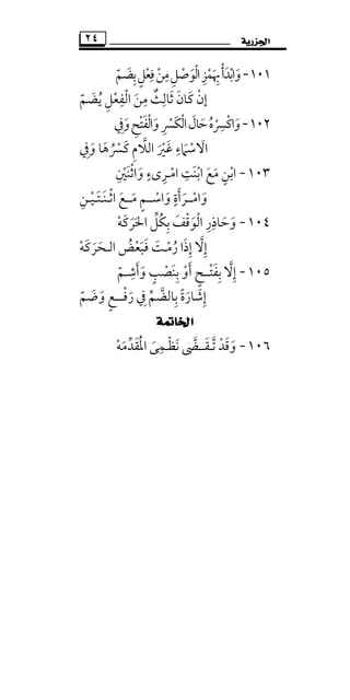 ‫ﺍﳉﺰﺭﻳﺔ‬٢٤
١٠١-‫واﺑﺪأ‬ْ َ ْ َ‫ﺑﻀﻢ‬‫ﻓﻌﻞ‬‫ﻣﻦ‬‫اﻟﻮﺻﻞ‬‫ﲠﻤﺰ‬ّ ْ ََ ِ ٍِ ِْ ْ ْ َ
ِ ِ ْ ِ
‫ﻳﻀﻢ‬ ‫اﻟﻔﻌﻞ‬ ‫ﻣﻦ‬ ‫ﺛﺎﻟﺚ‬ ‫ﻛﺎن‬ ‫إن‬ّ َ ُ ْ َِ ِ ِ ِْ ٌ َ َ َْ
١٠٢-‫وﰲ‬‫واﻟﻔﺘﺢ‬‫َﴪ‬‫ﻜ‬‫اﻟ‬‫ﺣﺎل‬‫واﻛﴪه‬ِ َ َ َ ُ َِ ْْ َ ْ ْ َِ ْ ْ
ِ
‫اﻻ‬َ‫اﻟﻼ‬ ‫ﻏﲑ‬ ‫ﺳﲈء‬‫ﱠ‬ َ ْ َ َْ ِ‫ﻛﴪ‬ ‫م‬ُ ْ َ ِ‫و‬ ‫ﻫﺎ‬َ َ‫ﰲ‬ِ
١٠٣-‫اﺑﻨ‬ ‫ﻣﻊ‬ ‫اﺑﻦ‬َ ْ َ َْ ٍ‫ﺖ‬ِ‫اﻣ‬ْ‫ـ‬‫واﺛﻨﲔ‬ ‫ﺮىء‬ِ ْ َ ْ َ
ٍ ِ
‫واﻣ‬ْ َ‫ــ‬‫ﺮأ‬َ َ‫واﺳ‬ ‫ة‬ْ َ
ٍ‫ــ‬‫ﻣ‬ ‫ﻢ‬َ ٍ‫ــ‬‫اﺛ‬ ‫ﻊ‬ْ َ‫ـ‬‫ﻨ‬َ‫ـ‬‫ﺘ‬َ‫ـ‬‫ﻴ‬ْ‫ـ‬‫ﻦ‬ِ
١٠٤-‫اﳊﺮﻛﻪ‬ ‫ُﻞ‬‫ﻜ‬‫ﺑ‬ ‫اﻟﻮﻗﻒ‬ ‫وﺣﺎذر‬ْ َ َ ََ َ َ ‫ﱢ‬ ْ ِْ َ ِ ِ
‫إﻻ‬‫ﱠ‬ ِ‫رﻣ‬ ‫إذا‬ْ ُ َ ِ‫ـ‬‫ﻓﺒﻌﺾ‬ ‫ﺖ‬ُ َْ َ َ‫اﻟـ‬‫ﺤﺮﻛﻪ‬ْ ََ َ
١٠٥-‫إﻻ‬‫ﱠ‬ ِ‫ﺑﻔﺘ‬ْ َ ِ‫ــ‬‫وأﺷـﻢ‬ ‫ﺑﻨﺼﺐ‬ ‫أو‬ ‫ﺢ‬ّ
ِ َ ََ ْ ٍْ َ ِ ٍ
‫ﺑﺎﻟﻀﻢ‬ ‫إﺷﺎرة‬‫ﱢ‬ َ‫ﱠ‬ ِ ً َ ِ‫ﰲ‬ِ‫رﻓ‬ْ َ‫ـــ‬‫وﺿﻢ‬ ‫ﻊ‬ّ َ َ ٍ
‫ﺍﳋﺎﲤﺔ‬
١٠٦-‫ﺗ‬ ‫وﻗﺪ‬‫ﱠ‬ ْ َ َ‫ـ‬‫ﻘ‬َ‫ــ‬‫ﻧﻈ‬ ‫ﴣ‬ْ َ ‫ﱠ‬‫ـ‬‫اﳌﻘﺪ‬ ‫ﻤﻰ‬‫ﱢ‬ َ ُ َ
ِ‫ﻣﻪ‬ْ َ
 