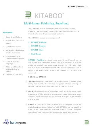 1KITABOO® | Fact Sheet
Multi-format Publishing. Redefined.
The KITABOO®
Product Suite provides end-to-end solutions for
publishers and institutions interested in publishing and distributing
their eBooks securely across multiple platforms.
The KITABOO®
product suite comprises of:
 KITABOO®
Publisher
 KITABOO®
Readers
 KITABOO®
Store
 Hurix Secure
KITABOO®
Publisher is a cloud-based publishing platform where you
can create rich, interactive eBooks and publish them to multiple
platforms through our proprietary formats for PC, Mac, iPad,
Windows 8 and Android Tablets and industry standard output such as
EPUB, mobi, Fixed layout HTML5 and SCORM 1.2, SCORM 2004
compliant.
Publishing in KITABOO®
 Transform – Convert your legacy content and assets into a rich eBook
ready format; this also includes encryption of files, making the
content searchable and creating a custom Table of Content.
 Enrich – Embed contextual rich media assets including audio, video,
documents, HTML activities, assessments, image banks and audio
with text synchronization into your eBook through a highly intuitive
user interface.
 Publish – The publish feature allows you to generate output for
multiple devices with a single click. With KITABOO, you can publish to
both native and industry standard output. Reach everyone,
everywhere your clients are, no matter what device they are using.
Key Benefits:
 Cloud Based Platform
 Publish Rich, Interactive
eBooks
 Multi-format Output
 Automated Fixed Layout
EPUB 3 Conversion
 Secure Online and
Offline Delivery Options
 Supports over 15
languages
 White Label Storefront
for Distribution of
eBooks
 Low Cost of Ownership
KITABOO®
 