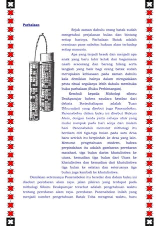 Parhalaan
Sejak zaman dahulu orang batak sudah
mengetahui perjalanan bulan dan bintang
setiap harinya. Parhalaan Batak adalah
cerminan pane nabolon hukum alam terhadap
setiap manusia.
Apa yang terjadi besok dan menjadi apa
anak yang baru lahir kelak dan bagaimana
nasib seseorang dan barang hilang serta
langkah yang baik bagi orang batak sudah
merupakan kebiasaan pada zaman dahulu
kala demikian halnya dalam mengadakan
pesta ritual segalanya lebih dahulu membuka
buku parhalaan (Buku Perbintangan).
Kembali kepada Mithologi siboru
Deakparujar bahwa saudara kembar dari
debata Sorisohaliapan adalah Tuan
Dihurmijati yang disebut juga Panenabolon.
Panenabolon dalam buku ini disebut Hukum
Alam, dengan tanda yaitu cahaya ufuk yang
mulai nampak pada hari senja dan malam
hari. Panenabolon menurut mithologi itu
berdiam diri tiga-tiga bulan pada satu desa
baru setelah itu berpindah ke desa yang lain.
Menurut pengetahuan modern, bahwa
perpindahan itu adalah gambaran peredaran
matahari, tiga bulan darim khatulistiwa ke
utara, kemudian tiga bulan dari Utara ke
khatulistiwa dan kemudian dari khatulistiwa
tiga bulan ke selatan dan seterusnya tiga
bulan juga kembali ke khatulistiwa.
Demikian seterusnya Panenabolon itu beredar dan dalam buku ini
disebut peredaran alam raya. jalan pikiran yang terdapat pada
mithologi Siboru Deakparujar tersebut adalah pengetahuan waktu
tentang peredaran alam raya. peredaran Panenabolon inilah yang
menjadi sumber pengetahuan Batak Toba mengenai waktu, baru
 