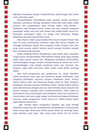 diperkaya kemudian dengan memperhatikan perbintangan dan bulan
serta arah mata angin.
Memperlihatkan Panenabolon yang menjadi sumber peredaran
matahari, peredaran bintang, peredaran bulan dan arah angin, maka
tumbuh ilmu pengetahuan alam tentang waktu yang disebut :
Parhalaan, baik mengenai tahun, bulan, dan hari, maupun mengenai
pembagian waktu satu hari satu malam dan istilah-istilah untuk itu.
hubungan pembagian waktu ini sangat erat kaitannya dengan
kehidupan manusia yang bersifat ritual.
Ilmu Nujum inilah yang menjadi Pola Umum berpikir Batak Toba
saat itu yang membuatnya terbenam pada Pola Umum berpikir itu
sehingga pandangan Batak Toba mengenai waktu bergeser dari nilai
yang sejak semula adalah bernilai positif menjadi berobah menjadi
ilmu meramal nasib manusia.
Sejak mithologi Siboru Deakparujar suku batak pada umumnya
sangat gemar memperhatikan Panenabolon-cahaya ufuk yang nampak
sejak senja sampai malam hari. Mengamati perjalanan Panenabolon
membandingkan dengan tempat bintang-bintang di malam hari serta
membandingkan pula dengan peredaran bulan dan matahari dan
keadaan angin pada satu-satu waktu maka orang Batak membagi
waktu.
Dari hasil pengamatan dan pengalaman itu, dapat diketahui
bahwa peredaran alam raya ada kaitannya dengan kehidupan, baik
mengenai kehidupan manusia maupun kehidupan alami. Artinya
bahwa hukum alam ada kaitannya dengan alam ini. Baik mengenai
kehidupan manusia maupun kehidupan alami. Artinya bahwa hukum
alam ada kaitannya dengan alam ini, baik terhadap alam manusia dan
hewani maupun terhadap alam tumbuh-tumbuhan. Oleh sebab itu
Panenabolon dan perbintangan serta peredaran bulan dan matahari itu
menentukan arah mata angin sangat erat kaitannya dengan kehidupan
manusia, maka pengamatan untuk semua itu adalah paling utama
pada kegiatan sehari-hari.
Agar mereka dapat mengetahui kegiatan apa yang hendak
dilakukan setiap hari dan mengakibatkan kesejahteraan manusia pada
waktu yang tepat. Maka para cerdik pandai batak itu membagi waktu
pada keadaan yang tepat. Jika orang barat dalam hal ini Junani
 