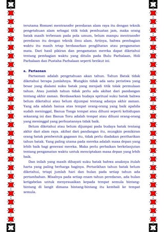 terutama Romawi mentransfer peredaran alam raya itu dengan teknik
pengetahuan alam sebagai titik tolak pembuatan jam, maka orang
batak masih terbenam pada pola umum, belum mampu mentransfer
peredaran itu dengan teknik ilmu alam. Artinya, bahwa pembagian
waktu itu masih tetap berdasarkan penglihatan atau pengamatan
mata. Dari hasil pikiran dan pengamatan mereka dapat diketahui
tentang pembagian waktu yang ditulis pada Bulu Parhalaan, Holi
Parhalaan dan Pustaha Parhalaan seperti berikut ini.
a. Partaonan
Partaonan adalah pengetahuan akan tahun. Tahun Batak tidak
diketahui berapa jumlahnya. Mungkin tidak ada satu peristiwa yang
besar yang dialami suku batak yang menjadi titik tolak permulaan
tahun. Atau jumlah tahun tidak perlu ada akibat dari pandangan
tentang akhir zaman. Berdasarkan budaya spritual suku batak bahwa
belum diketahui atau belum dijumpai tentang adanya akhir zaman.
Yang ada adalah banua atas tempat orang-orang yang baik apabila
sudah meninggal, Banua Tonga tempat atau dihuni seperti kehidupan
sekarang ini dan Banua Toru adalah tempat atau dihuni orang-orang
yang meninggal yang perbuatannya tidak baik.
Belum diketahui atau belum dijumpai pada budaya batak tentang
akhir dari alam raya. akibat dari pandangan itu, mungkin pemikiran
orang batak pembentuk gagasan itu, tidak perlu diadakan pentharikan
tahun batak. Yang paling utama pada mereka adalah masa depan yang
lebih baik bagi generasi mereka. Maka perlu perbaikan berkelanjutan
tentang pengamatan waktu untuk menciptakan masa depan yang lebih
baik.
Dan inilah yang masih dihayati suku batak bahwa anaknya itulah
harta yang paling berharga baginya. Pertarikhan tahun batak belum
diketahui, tetapi jumlah hari dan bulan pada setiap tahun ada
pertambahan. Misalnya pada setiap enam tahun peredaran, ada bulan
ketigabelas untuk menyesuaikan kepada tempat semula bintang-
bintang di langit dimana bintang-bintang itu kembali ke tempat
semula.
 