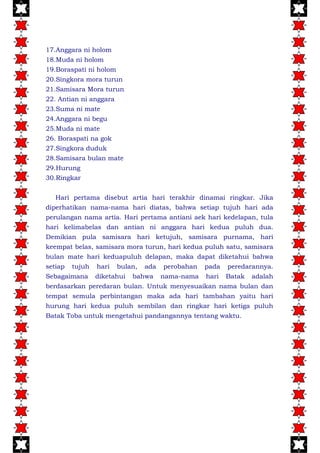 17.Anggara ni holom
18.Muda ni holom
19.Boraspati ni holom
20.Singkora mora turun
21.Samisara Mora turun
22. Antian ni anggara
23.Suma ni mate
24.Anggara ni begu
25.Muda ni mate
26. Boraspati na gok
27.Singkora duduk
28.Samisara bulan mate
29.Hurung
30.Ringkar
Hari pertama disebut artia hari terakhir dinamai ringkar. Jika
diperhatikan nama-nama hari diatas, bahwa setiap tujuh hari ada
perulangan nama artia. Hari pertama antiani aek hari kedelapan, tula
hari kelimabelas dan antian ni anggara hari kedua puluh dua.
Demikian pula samisara hari ketujuh, samisara purnama, hari
keempat belas, samisara mora turun, hari kedua puluh satu, samisara
bulan mate hari keduapuluh delapan, maka dapat diketahui bahwa
setiap tujuh hari bulan, ada perobahan pada peredarannya.
Sebagaimana diketahui bahwa nama-nama hari Batak adalah
berdasarkan peredaran bulan. Untuk menyesuaikan nama bulan dan
tempat semula perbintangan maka ada hari tambahan yaitu hari
hurung hari kedua puluh sembilan dan ringkar hari ketiga puluh
Batak Toba untuk mengetahui pandangannya tentang waktu.
 