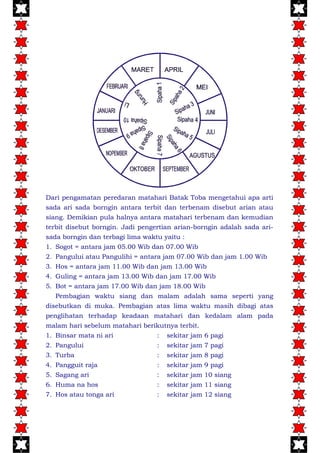 Dari pengamatan peredaran matahari Batak Toba mengetahui apa arti
sada ari sada borngin antara terbit dan terbenam disebut arian atau
siang. Demikian pula halnya antara matahari terbenam dan kemudian
terbit disebut borngin. Jadi pengertian arian-borngin adalah sada ari-
sada borngin dan terbagi lima waktu yaitu :
1. Sogot = antara jam 05.00 Wib dan 07.00 Wib
2. Pangului atau Pangulihi = antara jam 07.00 Wib dan jam 1.00 Wib
3. Hos = antara jam 11.00 Wib dan jam 13.00 Wib
4. Guling = antara jam 13.00 Wib dan jam 17.00 Wib
5. Bot = antara jam 17.00 Wib dan jam 18.00 Wib
Pembagian waktu siang dan malam adalah sama seperti yang
disebutkan di muka. Pembagian atas lima waktu masih dibagi atas
penglihatan terhadap keadaan matahari dan kedalam alam pada
malam hari sebelum matahari berikutnya terbit.
1. Binsar mata ni ari : sekitar jam 6 pagi
2. Pangului : sekitar jam 7 pagi
3. Turba : sekitar jam 8 pagi
4. Pangguit raja : sekitar jam 9 pagi
5. Sagang ari : sekitar jam 10 siang
6. Huma na hos : sekitar jam 11 siang
7. Hos atau tonga ari : sekitar jam 12 siang
 