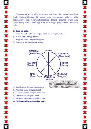 Pengamatan terbit dan terbenam matahari dan memperhatikan
letak bintang-bintang di langit serta mengemati cahaya ufuk
Panenabolon dan membandingkannya dengan keadaan angin dan
cuaca orang Batak membagi arah mata angin yang disebut Desa na
ualu.
b. Desa na ualu :
Desa Na Ualu adalah delapan arah mata nagin yaitu :
1. Purba sama dengan timur
2. Anggoni sama dengan tenggara
3. Dangsina sama dengan selatan
4. Nariti sama dengan barat daya
5. Pastima sama dengan barat
6. Manabia sama dengan barat laut
7. Utara sama dengan utara
8. Irisanna sama dengan timur laut
c. Perjalanan bintang setiap hari :
 