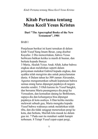 Kitab Pertama tentang Masa Kecil Yesus Kristus
1
Kitab Pertama tentang
Masa Kecil Yesus Kristus
Dari "The Apocraphal Books of the New
Testament", 1901
BAB I
Penjelasan berikut ini kami temukan di dalam
kitab Yusuf Sang Imam Besar, yang disebut
Kayafas: 2 Dia menceritakan, bahwa Yesus
berbicara bahkan ketika ia masih di buaian, dan
berkata kepada ibunya:
3 Maria, Akulah Yesus Anak Allah, kabar bahwa
engkau akan melahirkan seperti dalam
pernyataan malaikat Gabriel kepada engkau, dan
ayahku telah mengirim aku untuk penyelamatan
dunia. 4 Dalam tahun ke-309 zaman Alexander,
Agustus mengumumkan sebuah keputusan bahwa
semua orang harus dipungut pajaknya di negara
mereka sendiri. 5 Oleh karena itu Yusuf bangkit,
dan bersama Maria pasangannya dia pergi ke
Yerusalem, dan kemudian datang ke Bethlemen,
supaya dia dan keluarganya bisa dipungut
pajaknya di kota asalnya. 6 Dan ketika mereka
melewati sebuah gua, Maria mengaku kepada
Yusuf bahwa waktunya untuk melahirkan telah
tiba, dan dia tidak sanggup meneruskan pergi ke
kota, dan berkata, Marilah kita masuk ke dalam
gua ini. 7 Pada saat itu matahari sudah hampir
terbenam. 8 Tetapi Yusuf cepat-cepat pergi,
 