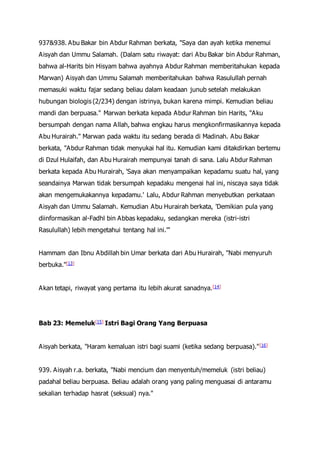 937&938. Abu Bakar bin Abdur Rahman berkata, "Saya dan ayah ketika menemui
Aisyah dan Ummu Salamah. (Dalam satu riwayat: dari Abu Bakar bin Abdur Rahman,
bahwa al-Harits bin Hisyam bahwa ayahnya Abdur Rahman memberitahukan kepada
Marwan) Aisyah dan Ummu Salamah memberitahukan bahwa Rasulullah pernah
memasuki waktu fajar sedang beliau dalam keadaan junub setelah melakukan
hubungan biologis (2/234) dengan istrinya, bukan karena mimpi. Kemudian beliau
mandi dan berpuasa." Marwan berkata kepada Abdur Rahman bin Harits, "Aku
bersumpah dengan nama Allah, bahwa engkau harus mengkonfirmasikannya kepada
Abu Hurairah." Marwan pada waktu itu sedang berada di Madinah. Abu Bakar
berkata, "Abdur Rahman tidak menyukai hal itu. Kemudian kami ditakdirkan bertemu
di Dzul Hulaifah, dan Abu Hurairah mempunyai tanah di sana. Lalu Abdur Rahman
berkata kepada Abu Hurairah, 'Saya akan menyampaikan kepadamu suatu hal, yang
seandainya Marwan tidak bersumpah kepadaku mengenai hal ini, niscaya saya tidak
akan mengemukakannya kepadamu.' Lalu, Abdur Rahman menyebutkan perkataan
Aisyah dan Ummu Salamah. Kemudian Abu Hurairah berkata, 'Demikian pula yang
diinformasikan al-Fadhl bin Abbas kepadaku, sedangkan mereka (istri-istri
Rasulullah) lebih mengetahui tentang hal ini.'"
Hammam dan Ibnu Abdillah bin Umar berkata dari Abu Hurairah, "Nabi menyuruh
berbuka."[13]
Akan tetapi, riwayat yang pertama itu lebih akurat sanadnya.[14]
Bab 23: Memeluk[15] Istri Bagi Orang Yang Berpuasa
Aisyah berkata, "Haram kemaluan istri bagi suami (ketika sedang berpuasa)."[16]
939. Aisyah r.a. berkata, "Nabi mencium dan menyentuh/memeluk (istri beliau)
padahal beliau berpuasa. Beliau adalah orang yang paling menguasai di antaramu
sekalian terhadap hasrat (seksual) nya."
 